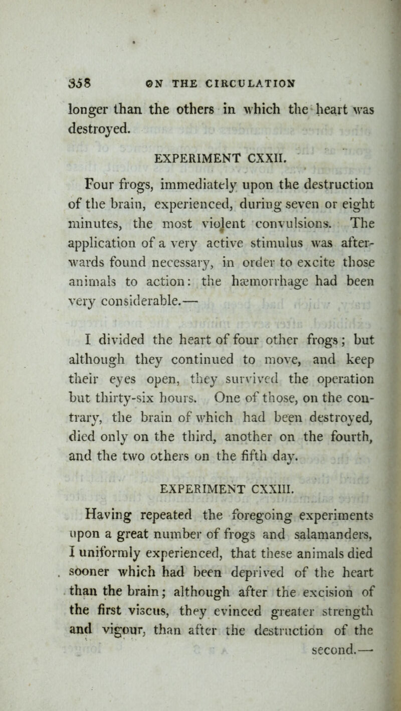 longer than the others in Mhich the heart was destroyed. EXPERIMENT CXXII. Four frogs, immediately upon the destruction of tlie brain, experienced, during seven or eight minutes, the most violent convulsions. The application of a very active stimulus was after- wards found necessary, in order to excite those animals to action: the haemorrhage had been very considerable.— I divided the heart of four other frogs; but although they continued to move, and keep their eyes open, they survived the operation but thirty-six hours. One of those, on the con- trary, the brain of which had been destroyed, died only on the third, another on the fourth, and the two others on the fifth day. EXPERIMENT CXXIII. Having repeated the foregoing experiments upon a great number of frogs and salamanders, I uniformly experienced, that these animals died sooner which had been deprived of the heart than the brain; although after the excision of the first viscus, they evinced greater strength and vigour, than after the destruction of the second.—■