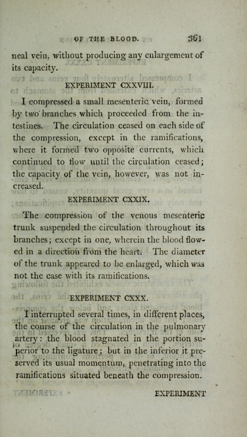 neal vein, without producing any enlargement of its capacity. EXPERIMENT CXXVIII. I compressed a small mesenteric vein, formed by two' branches which proceeded from the in- testines. The circulation ceased on each side of the compression, except in the ramifications, where it formed two op])Osite currents, which continued to tlow until the circulation ceased; the capacity of the vein, however, was not in- creased. EXPERIMENT CXXIX. The compression of the venous mesenteric trunk suspended the circulation throughout its branches; except in one, wherein the blood flow- ed in a direction from the heartv The diameter of the trunk appeared to be enlarged, which was not the case with its ramifications. EXPERIMENT CXXX. I interrupted several times, in different places, the course of the circulation in the pulmonary artery: the blood stagnated in the portion su- perior to the ligature ; but in the inferior it pre- served its usual momentum, penetrating into the ramifications situated beneath the compression. ■'•n^.-[ EXPERIMENT