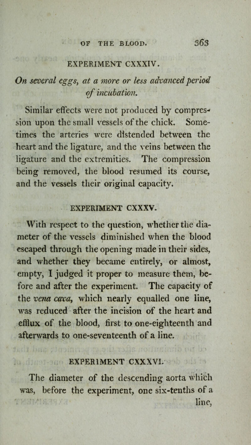 EXPERIMENT CXXXIV. On several eggs, at a more or less advanced pei^lod of incubation. Similar effects were not produced by compres-' sion upon the small vessels of the chick. Some- times the arteries were distended between the heart and the ligature, and the veins between the ligature and the extremities. The compression being removed, the blood resumed its course, and the vessels their original capacity. EXPERIMENT CXXXV. With respect to the question, whether the dia- meter of the vessels diminished when the blood escaped through the opening made in their sides, and whether they became entirely, or almost, empty, I judged it proper to measure them, be- fore and after the experiment. The capacity of the *Dena cam^ which nearly equalled one line, was reduced after the incision of the heart and efflux of the blood, first to one-eighteenth and afterwards to one-seventeenth of a line. EXPERIMENT CXXXVL The diameter of the descending aorta which was, before the experiment, one six-tenths of a line,