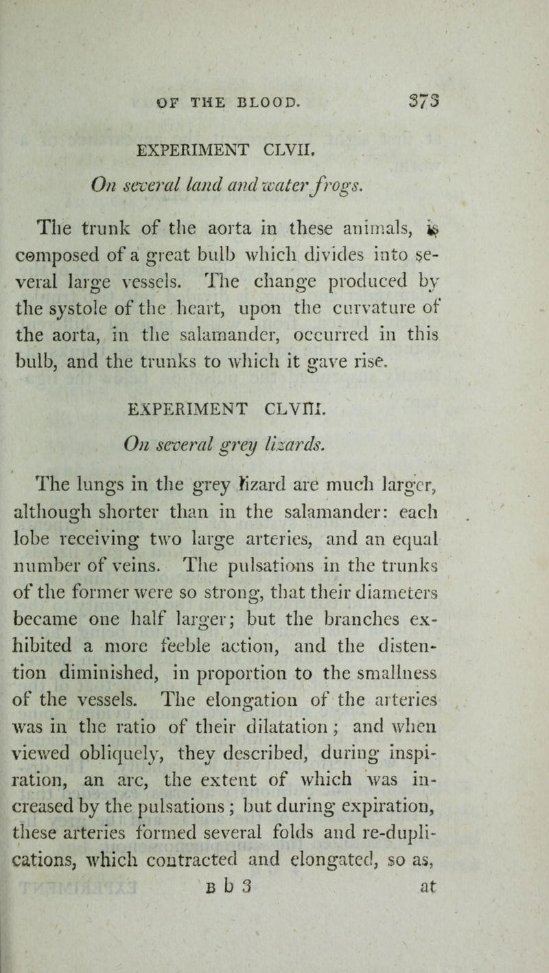 EXPERIMENT CLVII. On several land and xvater frogs. The trunk of the aorta in these animals, ^ composed of a great bulb which divides into se- veral large vessels. The change produced by the systole of the heart, upon the curvature of the aorta, in the salamander, occurred in this bulb, and the trunks to which it gave rise. EXPERIMENT CLVHI. On several grey lizards. The lungs in the grey lizard are much larger, although shorter than in the salamander: each lobe receiving two large arteries, and an equal number of veins. The pulsations in the trunks of the former were so strong, that their diameters became one half larger; but the branches ex- hibited a more feeble action, and the disten- tion diminished, in proportion to the smallness of the vessels. The elongation of the arteries was in the ratio of their dilatation; and when viev/ed obliquely, they described, during inspi- ration, an arc, the extent of which was in- creased by the pulsations ; but during expiration, these arteries formed several folds and re-dupli- cations, which contracted and elongated, so as, B b 3 at