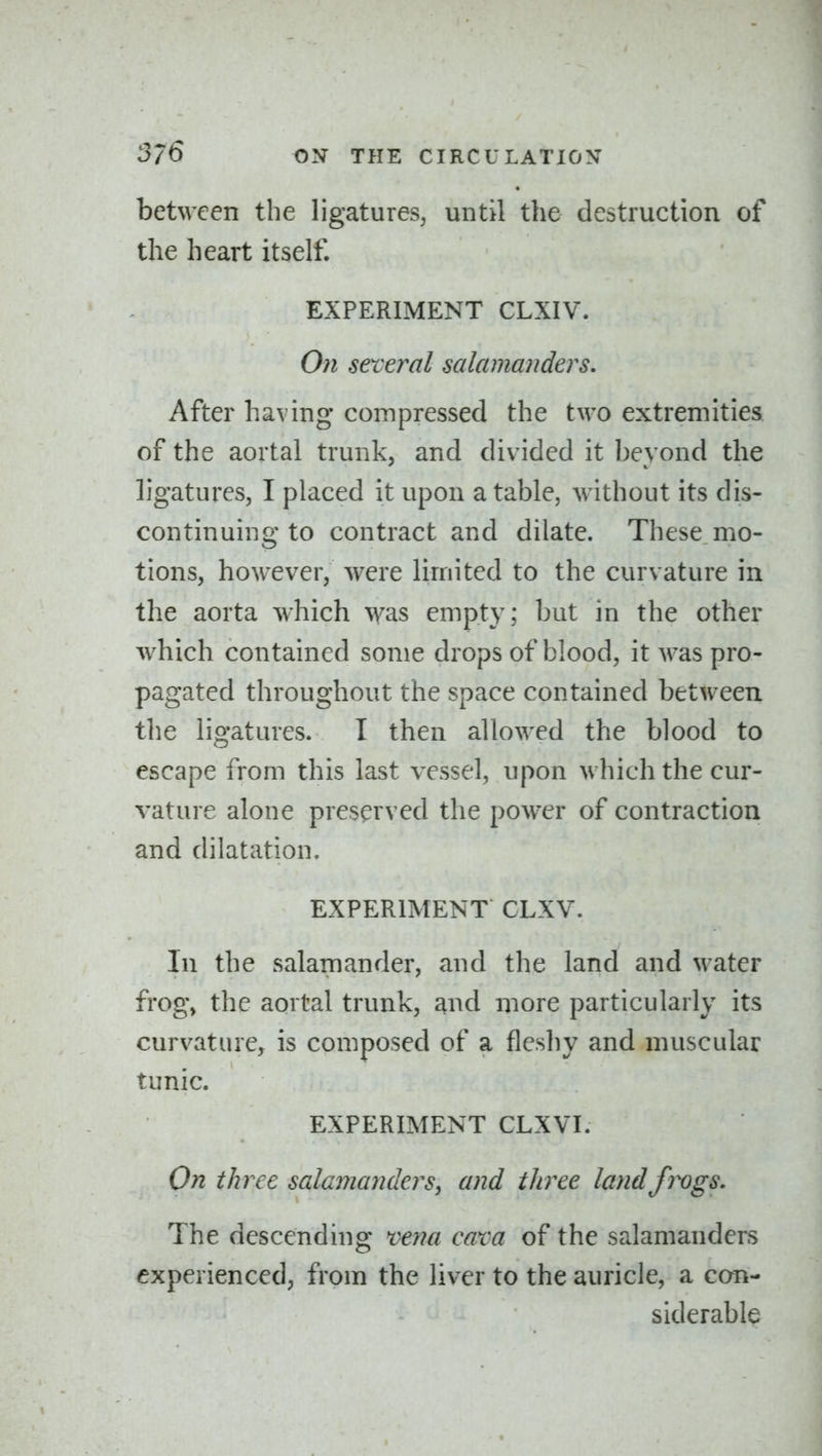 between the ligatures, until the destruction of the heart itself. EXPERIMENT CLXIV. On several salamanders. After having compressed the two extremities of the aortal trunk, and divided it beyond the ligatures, I placed it upon a table, without its dis- continuing to contract and dilate. These mo- tions, however, were limited to the curvature in the aorta which \vas empty; but in the other which contained some drops of blood, it was pro- pagated throughout the space contained between the ligatures. I then allowed the blood to escape from this last vessel, upon which the cur- vature alone preserved the power of contraction and dilatation. EXPERIMENT CLXV. In the salamander, and the land and Mater frog, the aortal trunk, and more particularly its curvature, is composed of a fleshy and muscular tunic. EXPERIMENT CLXVI. On three salamanders ^ and three land frogs. The descending vena cam of the salamanders experienced, from the liver to the auricle, a can- siderable