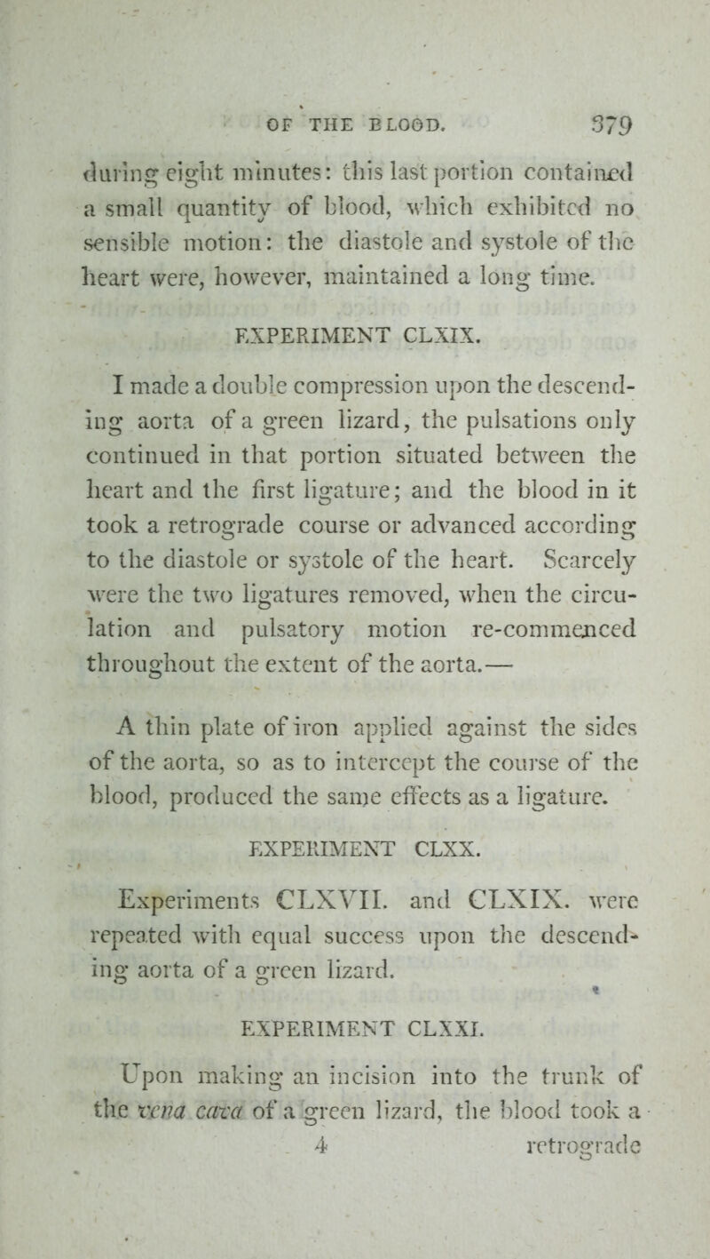 iluring eight minutes: this last portion contained a small quantity of blood, which exhibited no sensible motion: the diastole and systole of tlic heart were, however, maintained a long time. EXPERIMENT CLXIX. I made a double compression upon the descend- ing aorta of a green lizard, the pulsations only continued in that portion situated between the heart and the first ligature; and the blood in it took a retrograde course or advanced according to the diastole or systole of the heart. Scarcely were the two ligatures removed, when the circu- lation and pulsatory motion re-commenced throughout the extent of the aorta.— A thin plate of iron applied against the sides of the aorta, so as to intercept the coui'se of the blood, produced the same effects as a ligature. EXPERIMENT CLXX. Experiments CLXVII. and CLXIX. M^ere repeated Avith equal success upon the descend- ing aorta of a green lizard. EXPERIMENT CLXXI. Upon making an incision into the trunk of the vcfia cam of a green lizard, the blood took a 4 retroo-rade