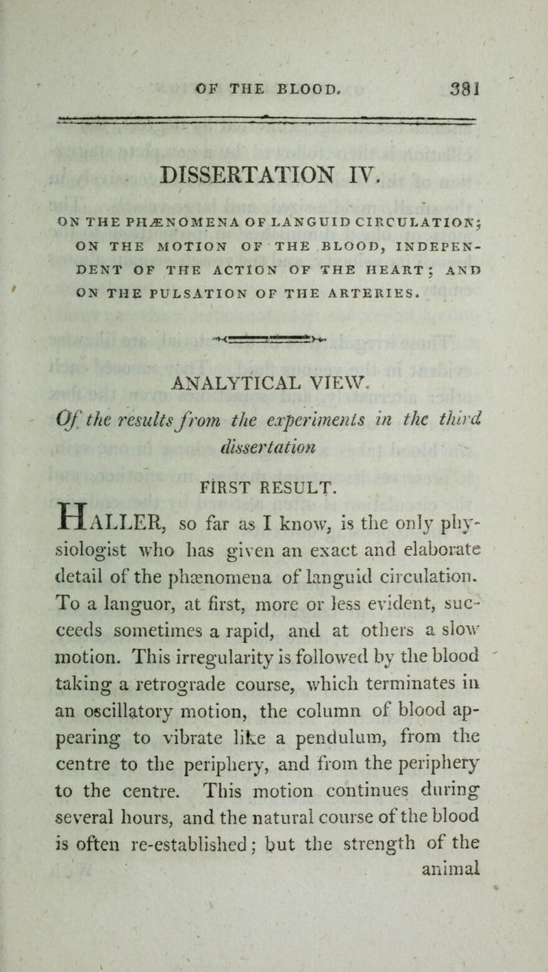 DISSERTATION IV. ON THE PHENOMENA OF LANGUID CIRCULATION^ ON THE MOTION OF THE BLOOD, INDEPEN- DENT OF THE ACTION OF THE HEART; AND ON THE PULSATION OF THE ARTERIES. ANALYTICAL VIEW. Of the results from the experiments in the third dissertation FIRST RESULT. H x\.LLER, so far as I know, is the only pliy- siologist who has given an exact and elaborate detail of the phcenomena of languid circulation. To a languor, at first, more or less evident, suc- ceeds sometimes a rapid, and at others a slow motion. This irregularity is followed by the blood ' taking a retrograde course, which terminates in an oscillatory motion, the column of blood ap- pearing to vibrate like a pendulum, from the centre to the periphery, and from the periphery to the centre. This motion continues during several hours, and the natural course of the blood is often re-established; but the strength of the animal