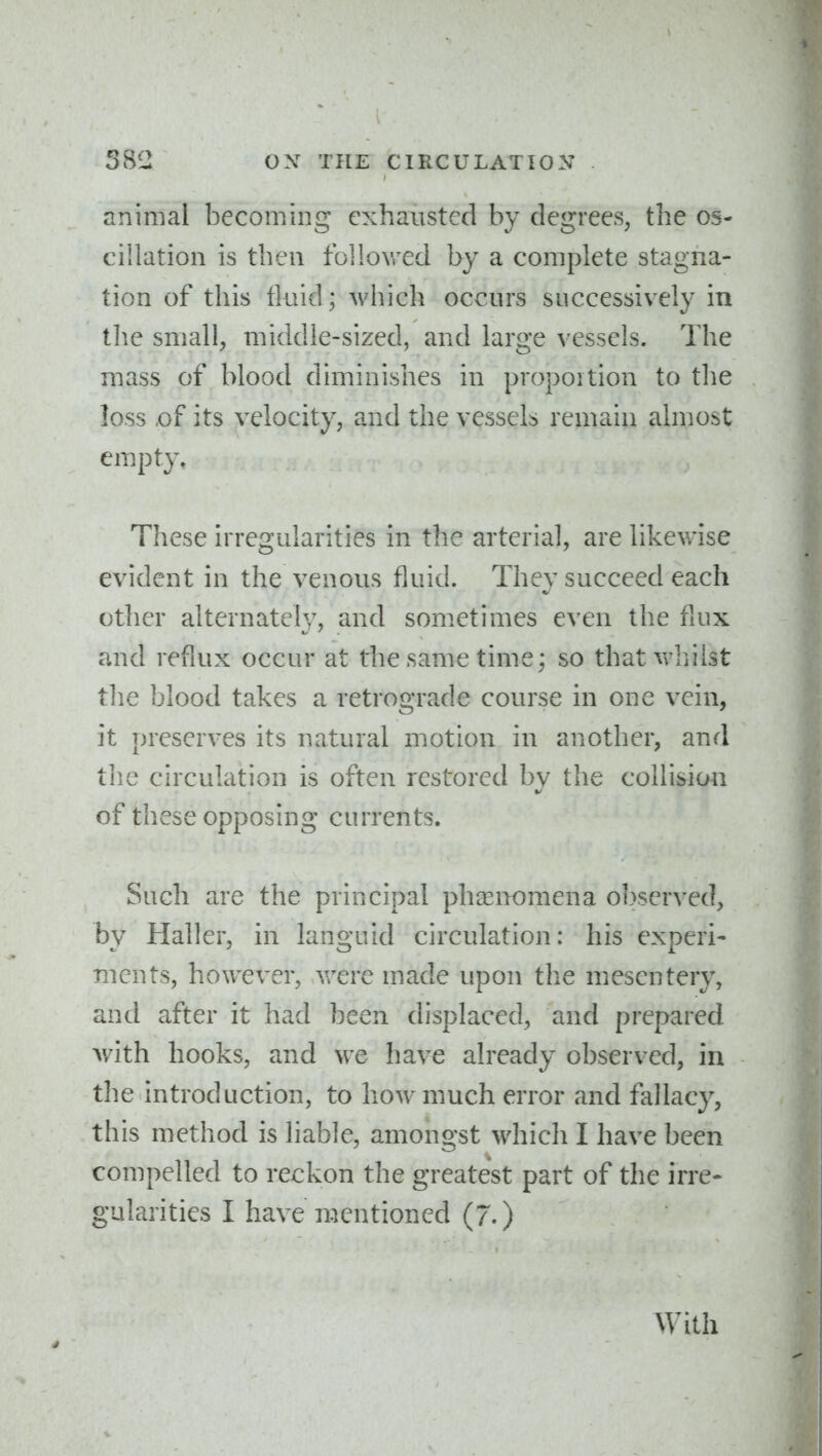 animal becoming exhausted by degrees, the os- cillation is then followed by a complete stagna- tion of this fluid; which occurs successively in the small, middle-sized, and large vessels. The mass of blood diminishes in proportion to the loss of its velocity, and the vessels remain almost empty. These irregularities in the arterial, are likewise evident in the venous fluid. They succeed each other alternate!}^, and sometimes even the flux and reflux occur at the same time; so thatv^^hilst the blood takes a retrograde course in one vein, it preserves its natural motion in another, and the circulation is often restored by the collision of these opposing currents. Such are the principal phasnomena observed, by Haller, in languid circulation: his experi- ments, however, vrere made upon the mesentery, and after it had been displaced, and prepared v/ith hooks, and we have already observed, in the introduction, to how much error and fallacy, this method is liable, amongst which I have been compelled to reckon the greatest part of the irre- gularities I have mentioned (7.) With