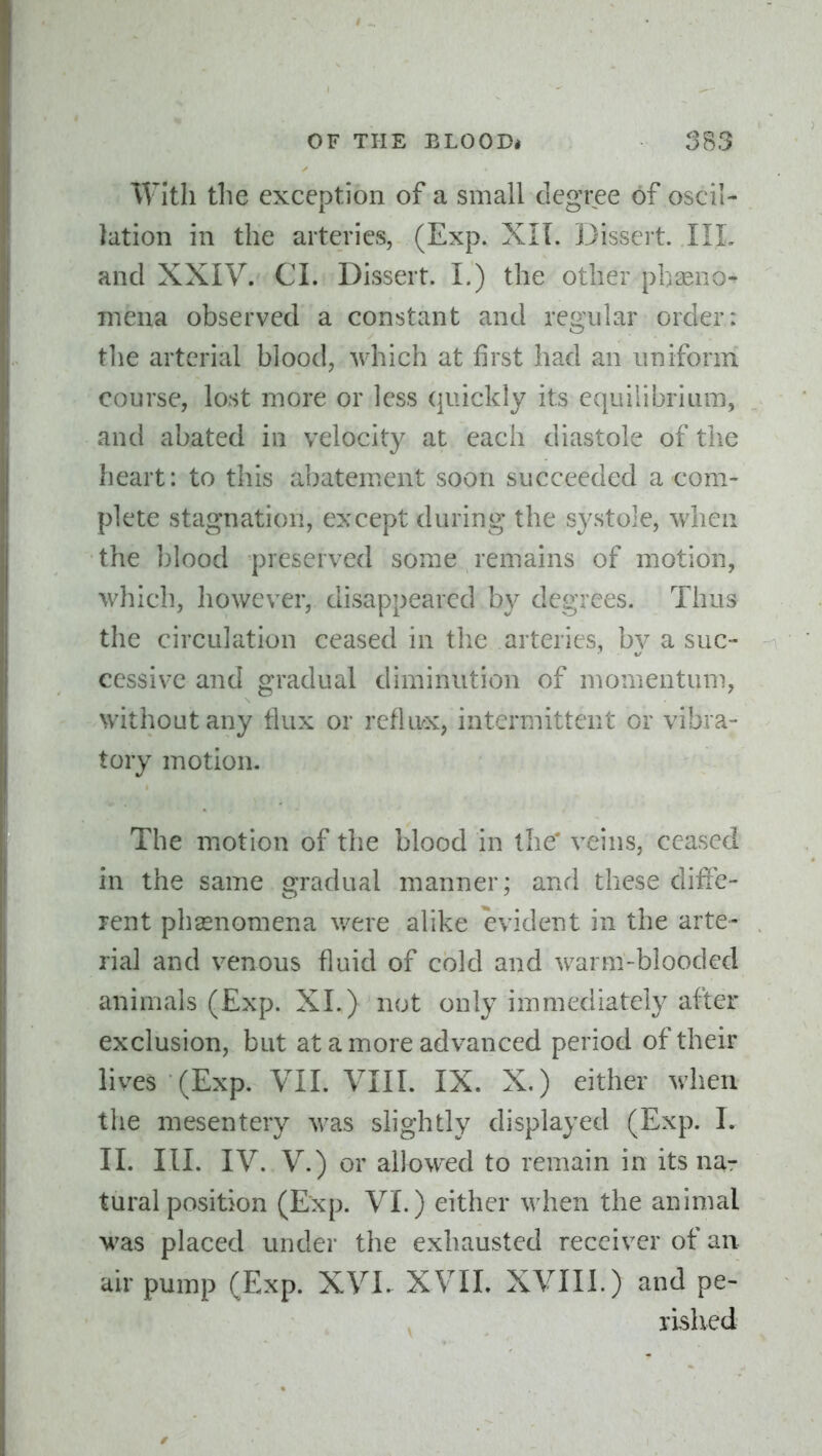 With the exception of a small degree of oscil- lation in the arteries, (Exp. XlL Dissert. IIL and XXIV. CI. Dissert. I.) the other phasno- mena observed a constant and regular order: the arterial blood, which at first had an uniform course, lost more or less quickly its equilibrium, and abated in velocity at each diastole of the heart: to this abatement soon succeeded a com- plete stagnation, except during the systole, when the blood preserved some remains of motion, which, however, disappeared by degrees. Thus the circulation ceased in the arteries, b}^ a suc- cessive and gradual diminution of momentum, without any flux or refluoc, intermittent or vibra- tory motion. The motion of the blood in the* veins, ceased in the same gradual manner; and these diffe- rent phsenomena v/ere alike evident in the arte- rial and venous fluid of cold and warm-blooded animals (Exp. XL) not only immediately after exclusion, but at a more advanced period of their lives (Exp. VII. VIII. IX. X.) either when the mesentery was slightly displayed (Exp. I. II. III. IV. V.) or allowed to remain in its na- tural position (Exp. VI.) either when the animal was placed under the exhausted receiver of an air pump (Exp. XVI. XVIL XVIII.) and pe- rished