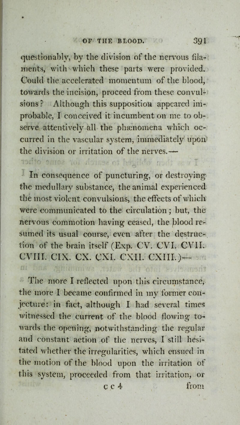 questiona])ly, by the division of the nervous fila- ments, with which these parts were provided. Could the accelerated momentum of the blood, towards the incision, proceed from these convul- sions ? Although this supposition appeared im- probable, I conceived it incumbent on me to ob- serve attentively all the pha;nomena which oc- curred in the vascular system, immediately upon the division or irritation of the nerves.-— In consequence of puncturing, or destroying the medulhuy substance, the animal experienced tlie most violent convulsions, the effects of which were communicated to the circulation ; but, the nervous commotion having ceased, the blood re- sumed its usual course, even after the destruc- tion of the brain itself (Exp. CV. CVI. CVIL CVIII. CIX. ex. CXI. CXII. CXIII.)— The more I reflected upon this circumstance, the more I became confirmed in my former con- jecture: in fact, although I had several times witnessed the current of the blood flowing to-' wards the opening, notwithstanding the regular and constant action of the nerves, I still hesi- tated wliether the irregularities, which ensued in the motion of the blood upon the irritation of this system, proceeded from that irritation, or c c 4 from