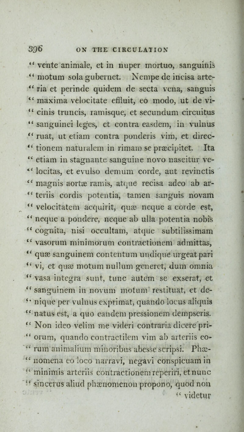 vente animale, et in iiuper mortuo, sanguinis motum sola gubcrnet. Nempe de incisa arte- ria et perinde quidem de secta vena, sanguis maxima velocitate effluit, eo modo, ut de vi- cinis truncis, ramisque, et secundum circuitus sanguinei leges, et contra easdem, in vulnus ruat, ut etiam contra ponderis vim, et direc- tionem naturalem in rimam se prscipitet. Ita etiam in stagnante sanguine novo naseitur ve- locitas, et evulso demum corde, aut revinctis magnis aortas ramis, atque recisa adco ab ar- teriis cordis potentia, tamen sanguis novam velocitatem acquirit, quae neque a corde est, neque a pondere, neque ab ulla potentia nobis cognita, nisi occultam, atque subtilissimam vasorum minimorum conti'actionem admittas, quse sanguinem con ten turn undique urgeatpari vi, et qu83 motum nullum generet, dum omnia vasa integra sunt, tunc autem se exserat, et '^sanguinem in novum motum restituat, et de- nique per vulnus exprimat, quando locus aliquis natus est, a quo eandem pressionem dempseris. Non ideo velim me videri contraria dicere pri- orum, quando contractilem vim ab arteriis eo-  rum animalium minoribus abesse scripsi. Pha^- nomena eo loco narravi, negavi conspicuam in minimis arteriis contractionemreperiri, etnunc sjncerus aliud pbasnomenon propono, quod nou videtur