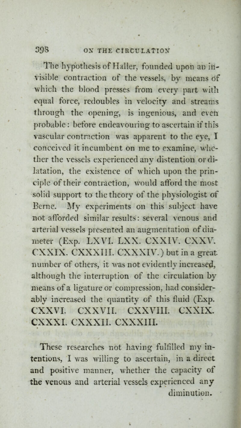 The hypothesis of Haller, founded upon an in- visible contraction of the vessels, by means of •\v'hich tlie blood presses from every part with equal force, redoubles in velocity and streams through the opening, is ingenious, and even probable: before endeavouring to ascertain if this vascular contraction was apparent to the eye, I conceived it incumbent on me to examine, whe- ther the vessels experienced any distention or di- latation, the existence of which upon the prin- ciple of their contraction, vrould afford the most solid support to the theory of the physiologist of Berne, ^fy experiments on this subject have not afforded similar results: several venous and arterial vessels presented an augmentation of dia- meter (Exp. LXVL LXX. CXXIV. CXXV. CXXIX. CXXXIII. CXXXIV.) but in a great luimber of others, it was not evidently increased, although the interruption of the circulation by means of a ligature or compression, had consider- ably increased the quantity of this fluid (Exp. CXXVL CXXVII. CXXVIII. CXXIX. CXXXL CXXXII. CXXXIII. These researches not having fulfilled my in- tentions, I was willing to ascertain, in a direct and positive manner, whether the capacity of the venous and arterial vessels experienced any diminution.