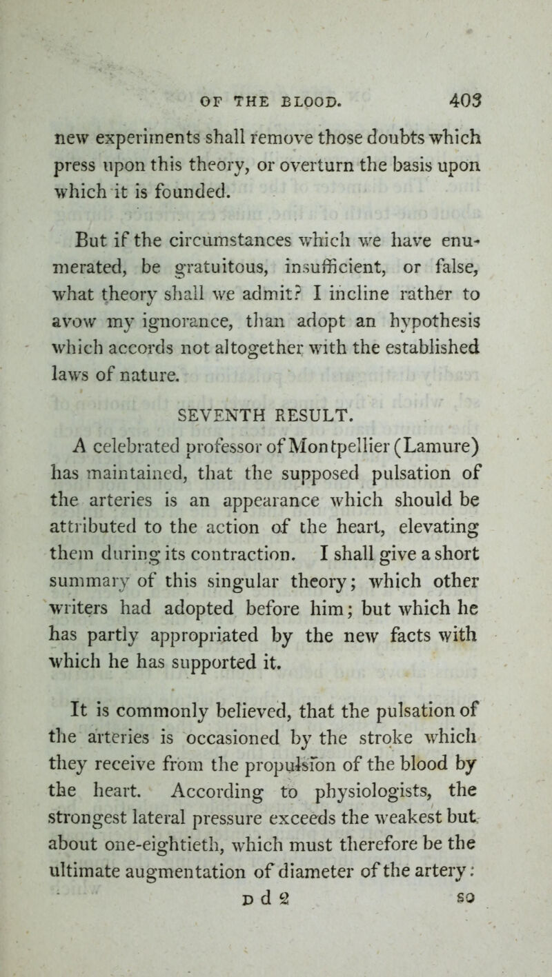 new experiments shall remove those doubts which press upon this theory, or overturn the basis upon which it is founded. But if the circumstances which we have enu- merated, be gratuitous, insufficient, or false, what theory shall we admit? I incline rather to avow my ignorance, than adopt an hypothesis which accords not altogether with the established laws of nature. SEVENTH RESULT. A celebrated professor of Montpellier(Lamure) has maintained, that the supposed pulsation of the arteries is an appearance which should be attributed to the action of the heart, elevating them during its contraction. I shall give a short summary of this singular theory; which other writers had adopted before him; but which he has partly appropriated by the new facts with which he has supported it. It is commonly believed, that the pulsation of the arteries is occasioned by the stroke w^hich they receive from the propulsfon of the blood by the heart. According to physiologists, the strongest lateral pressure exceeds the weakest but about one-eightieth, which must therefore be the ultimate augmentation of diameter of the artery: D d 2 SO