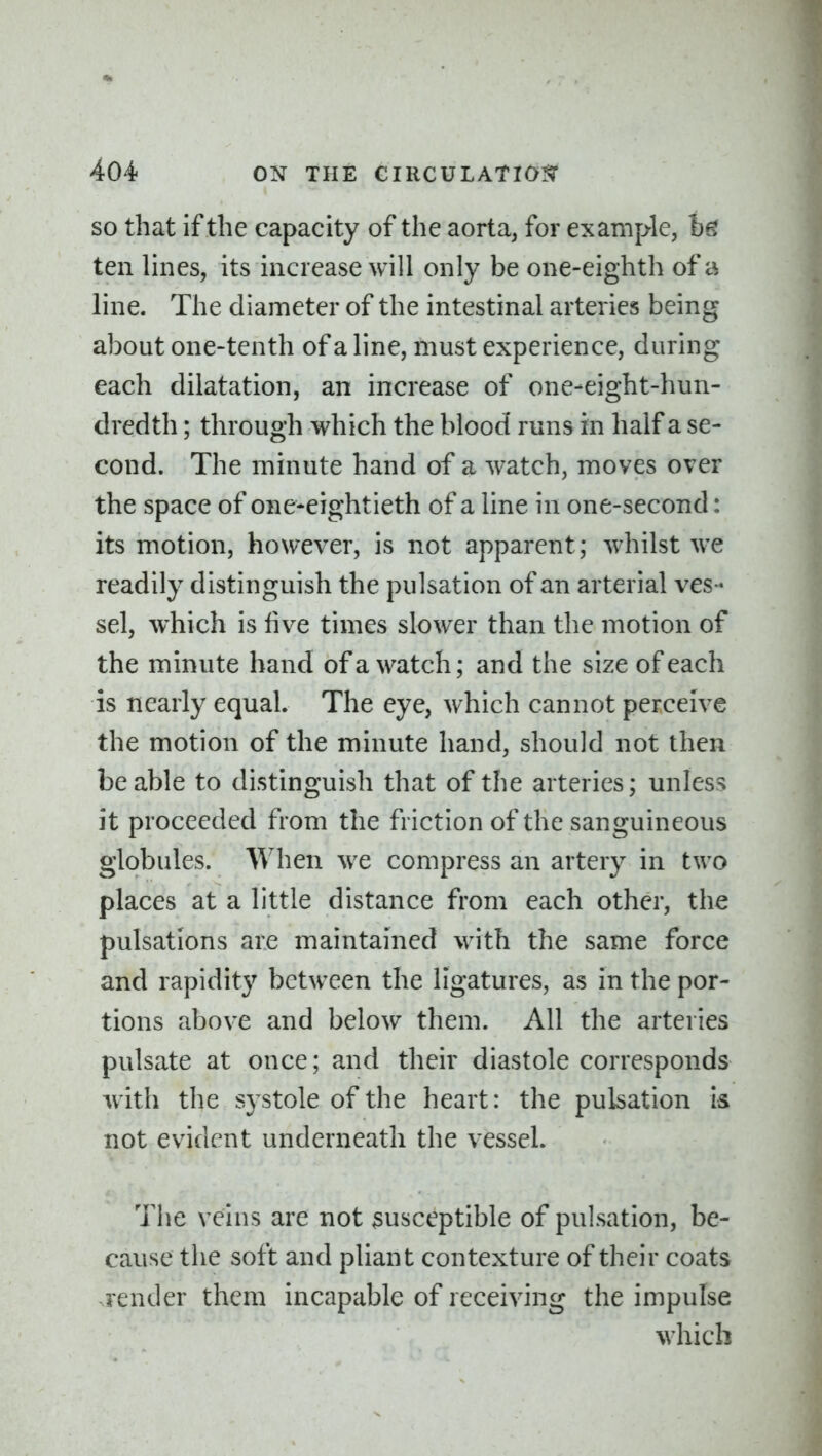 SO that if the capacity of the aorta, for example, fcg ten lines, its increase will only be one-eighth of a line. The diameter of the intestinal arteries being about one-tenth of a line, must experience, during each dilatation, an increase of one-eight-hun- dredth ; through which the blood runs in half a se- cond. The minute hand of a watch, moves over the space of one*eightieth of a line in one-second: its motion, however, is not apparent; whilst we readily distinguish the pulsation of an arterial ves- sel, which is live times slower than the motion of the minute hand of a watch; and the size of each is nearly equal. The eye, which cannot perceive the motion of the minute hand, should not then be able to distinguish that of the arteries; unless it proceeded from the friction of the sanguineous globules. When we compress an artery in two places at a little distance from each other, the pulsations are maintained with the same force and rapidity between the ligatures, as in the por- tions above and below them. All the arteries pulsate at once; and their diastole corresponds with the systole of the heart: the pulsation is not evident underneath the vessel. The veins are not susceptible of pulsation, be- cause the soft and pliant contexture of their coats render them incapable of receiving the impulse which