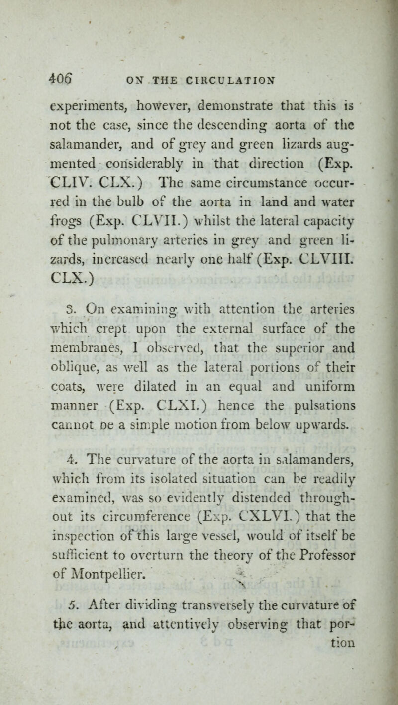 experiments, however, demonstrate that this is not the case, since the descending aorta of the salamander, and of grey and green hzards aug- mented considerably in that direction (Exp. CLIV. CLX.) The same circumstance occur- red in the bulb of the aorta in land and water frogs (Exp. CLVII.) whilst the lateral capacity of the pulmonary arteries in grey and green li* zards, increased nearly one half (Exp. CLVIII. CLX.) 5. On examining with attention the arteries v.hich crept upon the external surface of the membranes, 1 observed, that the superior and oblique, as well as the lateral portions of their coats, were dilated in an equal and uniform manner (Exp. CLXI.) hence the pulsations cannot oe a simple motion from below upwards. 4. The curvature of the aorta in salamanders, which from its isolated situation can be readily examined, v/as so evidently distended through- out its circumference (Exp. CXLVI.) that the inspection of this large ve.>stl, would of itself be sufficient to overturn the theory of the Professor of Alontpellier. 5. After divi<ling transversely the curvature of the aorta, and attentively observing that por- tion