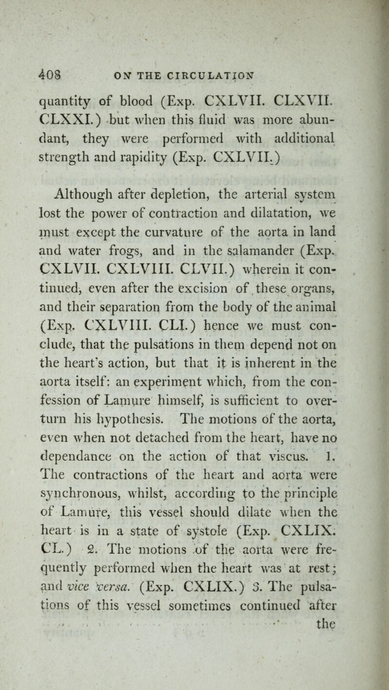 quantity of blood (Exp. CXLVII. CLXVIL CLXXI.) but when this fluid was more abun- dant, they were performed with additional strength and rapidity (Exp. CXLVII.) Although after depletion, the arterial system lost the power of contraction and dilatation, we must except the curvature of the aorta in land and water frogs, and in the salamander (Exp. CXLVII. CXLVIII. CLVII.) wherein it con- tinned, even after the excision of these organs, and their separation from the body of the animal (Exp. CXLVIII. CLI.) hence we must con- clude, that the pulsations in them depend not on the heart's action, but that it is inherent in the aorta itself: an experiment which, from the con- fession of Lamure himself, is sufficient to over- turn his hypothesis. The motions of the aorta, even when not detached from the heart, have no dependance on the action of that viscus. 1. The contractions of the heart and aorta were synchronous, whilst, according to the principle of Lamure, this vessel should dilate when the heart is in a state of systole (Exp. CXLIX. CL.) 2. The motions of the aorta were fre- quently performed when the heart was at rest; ^nd vice versa: (Exp. CXLIX.) 3. The pulsa- tions of this vessel sometimes continued after the