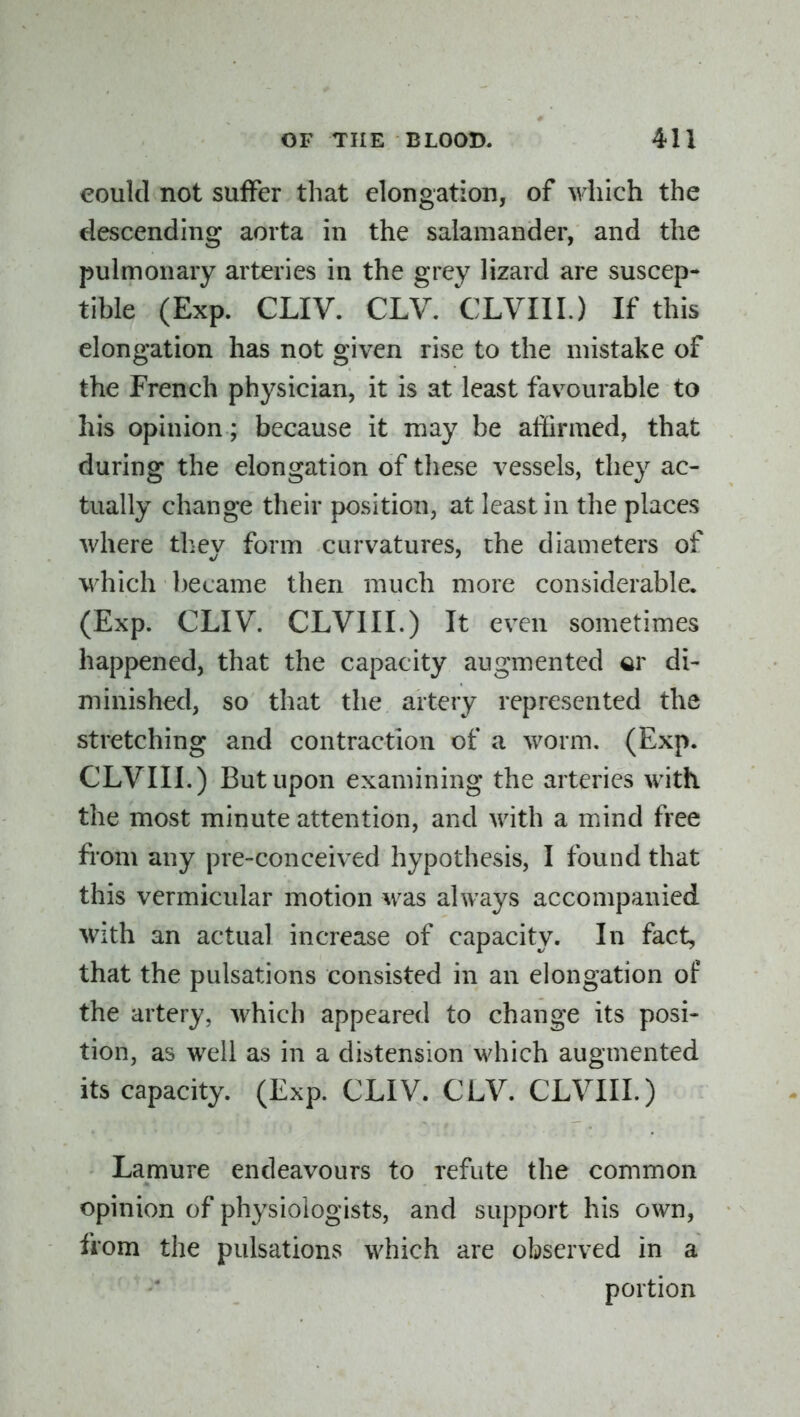 could not suffer that elongation, of which the descending aorta in the salamander, and the pulmonary arteries in the grey lizard are suscep- tible (Exp. CLIV. CLV. CLVIII.) If this elongation has not given rise to the mistake of the French physician, it is at least favourable to his opinion; because it may be affirmed, that during the elongation of these vessels, they ac- tually change their position, at least in the places where thev form curvatures, the diameters of w^hich became then much more considerable. (Exp. CLIV. CLVIII.) It even sometimes happened, that the capacity augmented ar di- minished, so that the artery represented the stretching and contraction of a worm. (Exp. CLVIIL) But upon examining the arteries with the most minute attention, and with a mind free fi'om any pre-conceived hypothesis, I found that this vermicular motion was always accompanied with an actual increase of capacity. In fact, that the pulsations consisted in an elongation of the artery, which appeared to change its posi- tion, as wtU as in a distension which augmented its capacity. (Exp. CLIV. CLV. CLVIII.) Lamure endeavours to refute the common opinion of physiologists, and support his own, from the pulsations which are observed in a portion