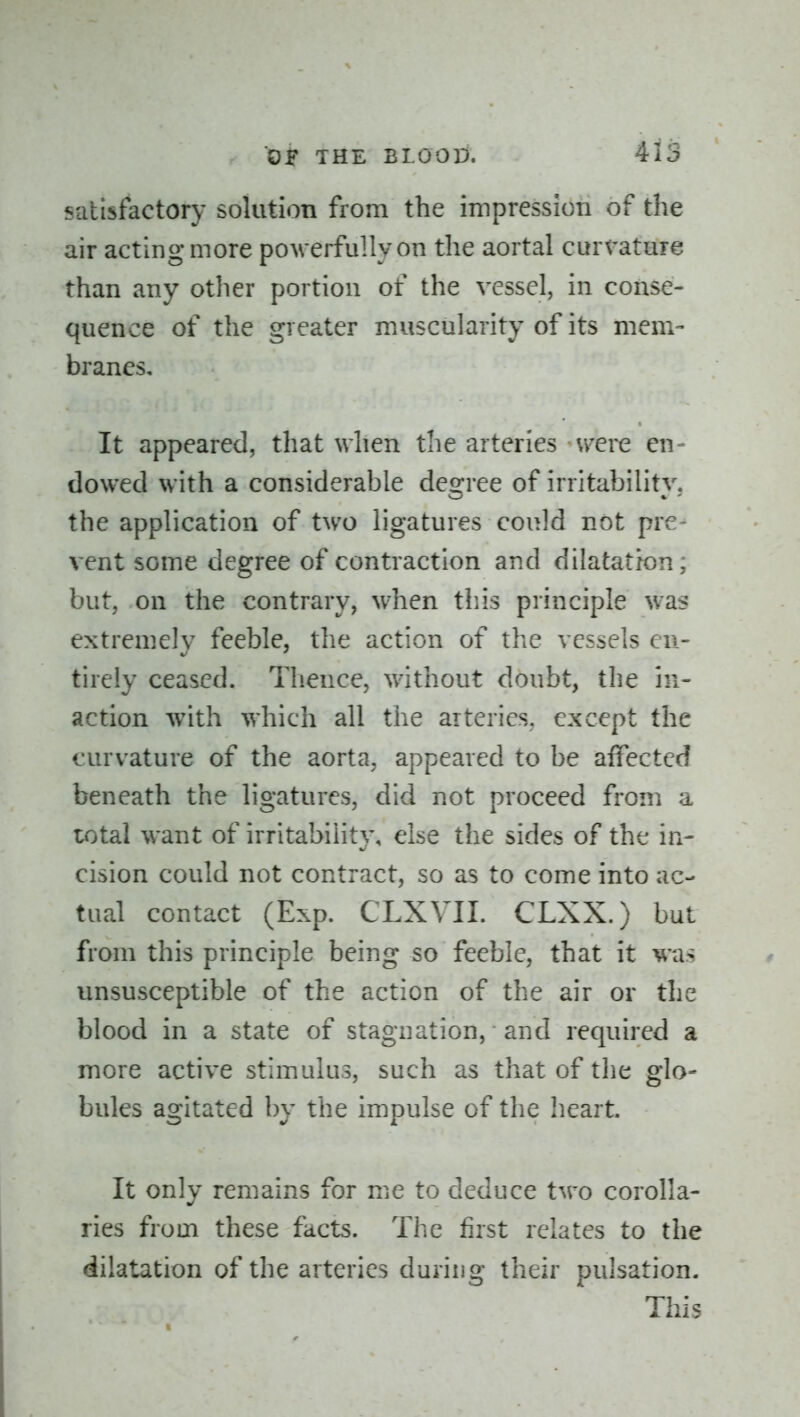 satisfactory solution from the impression of the air acting more powerfully on the aortal curvature than any other portion of the vessel, in conse- quence of the greater muscularity of its mem- branes. It appeared, that when the arteries Vvcre en- dowed with a considerable degree of irritability, the application of two ligatures could not pre- vent some degree of contraction and dilatation; but, on the contrary, when this principle was extremely feeble, the action of the vessels en- tirely ceased. Thence, without doubt, the in- action w^ith which all the arteries, except the curvature of the aorta, appeared to be aifected beneath the ligatures, did not proceed from a total want of irritability, else the sides of the in- cision could not contract, so as to come into ac- tual contact (Exp. CLXVII. CLXX.) but from this principle being so feeble, that it was unsusceptible of the action of the air or the blood in a state of stagnation, and required a more active stimulus, such as that of the glo- bules agitated by the impulse of the heart. It only remains for me to deduce two corolla- ries from these facts. The first relates to the dilatation of the arteries during their pulsation. This