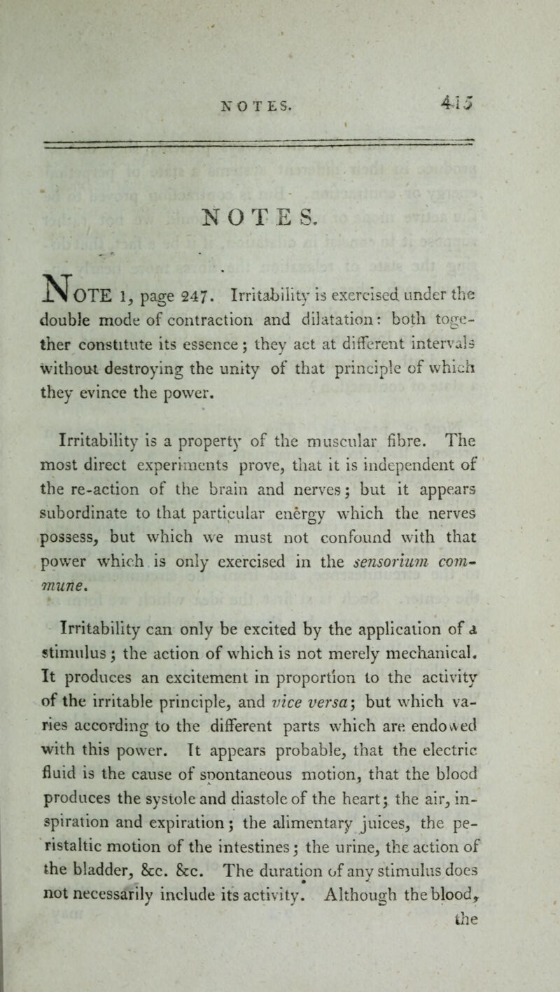 41J NOTES, ISFoTE 1^ page 247. Irntability Is exercised under the double mode of contraction and dilatation: both toge- ther constitute its essence; they act at different intervals without destroying the unity of that principle of which they evince the power. Irritabihty is a property of the muscular fibre. The most direct experiments prove, that it is independent of the re-action of the brain and nerves; but it appears subordinate to that particular energy which the nerves possess, but which we must not confound with that power which is only exercised in the sensorium com- mune. Irritability can only be excited by the application of a stimulus ; the action of which is not merely mechanical. It produces an excitement in proportion to the activity of the irritable principle, and vice versa, but which va- ries according to the different parts which are endowed with this power. It appears probable, that the electric fluid is the cause of spontaneous motion, that the blood produces the systole and diastole of the heart; the air, in- spiration and expiration; the alimentary juices, the pe- ristaltic motion of the intestines; the urine, the action of the bladder, &c. &c. The duration of anv stimulus docs not necessarily include its activity. Although theblood, the