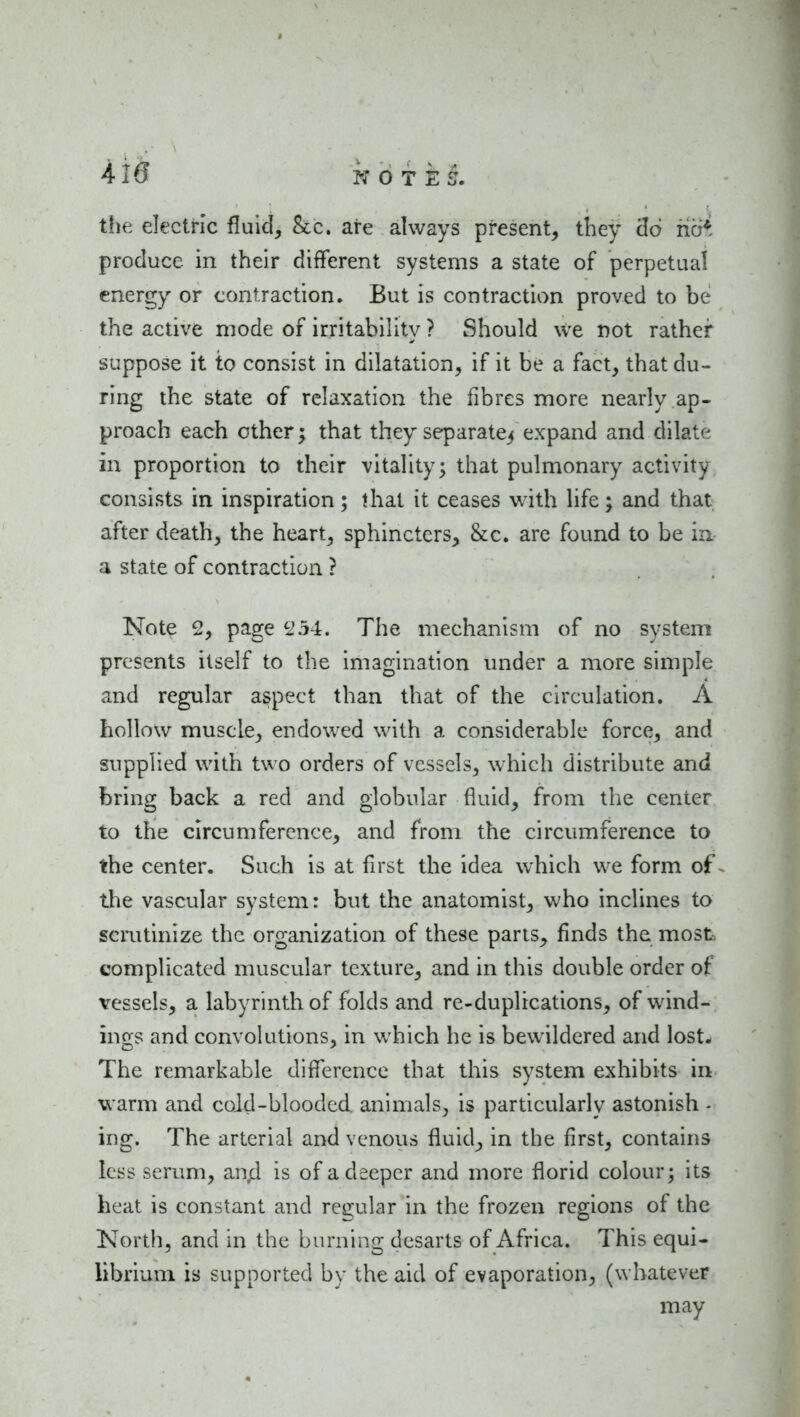 the electric fluid. Sec. are always present, they 'do hci* produce in their different systems a state of perpetual energy or contraction. But is contraction proved to be the active mode of irritability ? Should we not rather suppose it to consist in dilatation, if it be a fact, that du- ring the state of relaxation the fibres more nearly ap- proach each other ^ that they separate^ expand and dilate in proportion to their vitality; that pulmonary activity consists in inspiration; that it ceases with life; and that after death, the heart, sphincters, &c. are found to be in a state of contraction ? Note 2, page 254. The mechanism of no system presents itself to the imagination under a more simple and regular aspect than that of the circulation. A hollow muscle, endowed with a considerable force, and supplied with two orders of vessels, which distribute and bring back a red and globular fluid, from the center to the circumference, and from the circumference to the center. Such is at first the idea which we form of ^ the vascular system: but the anatomist, who inclines to scrutinize the organization of these pans, finds the most, complicated muscular texture, and in this double order of vessels, a labyrinth of folds and re-duplications, of wind- ings and convolutions, in which he is bewildered and lost* The remarkable difference that this system exhibits in warm and cold-blooded animals, is particularly astonish - ing. The arterial and venous fluid, in the first, contains less scrum, an^ is of a deeper and more florid colour; its heat is constant and rej^ular in the frozen regions of the Korth, and in the burning desarts of Africa. This equi- librium is supported by the aid of evaporation, (whatever may