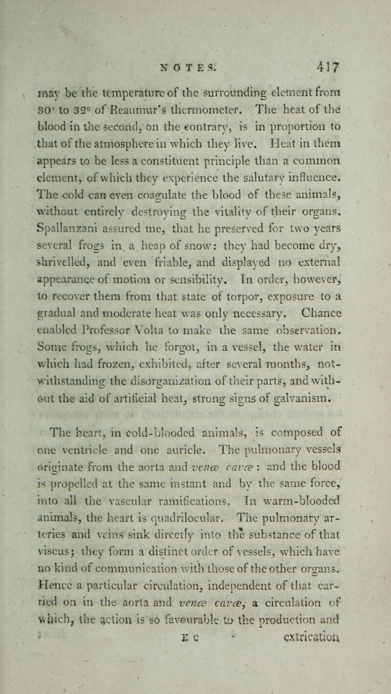 mav be the temperature of the surrounding element from SO^ to 32° of Reaumur's thermometer. The heat of the blood in the second, on the contrary, is in proportion to that of the atmosphere in which they live. Heat in them appears to be less a constituent principle than a common element, of w hich they experience the salutary influence. The cold can even coagulate the blood of these animals, without entirely destroying the vitality of their organs. Spallanzani assured me, that he preserved for two years several frogs in. a heap of snow: they had become dry, shrivelled, and even friable, and displayed no external appearance of motion or sensibility. In order, however, to recover them from that state of torpor, exposure to a gradual and moderate heat was only necessary. Chance enabled Professor Volta to make the same observation. Some frogs, which he forgot, in a vessel, the water in which had frozen, exhibited, after several months, not- withstanding the disorganization of tlieir parts, and with- out the aid of artilicial heat, strong signs of galvanism. The heart, in cold-blooded animals, is composed of one ventricle and one auricle. The pulmonary vessels originate from the aorta and vence cavce : and the blood is propelled at the same instant and by the same force, into all the vascular ramifications. In warm-blooded animals, the heart is quadrilocular. The pulmonary ar- teries and veins sink directly into the substance of that viscus; they form a distinct order of \ essels, Vv-hich have no kind of communication with those of the other organs. Hence a particular circulation, independent of that car- ried on in the aorta and vence cavce, a circulation of Vihich, the taction is so favourable to the production and EC- extrication