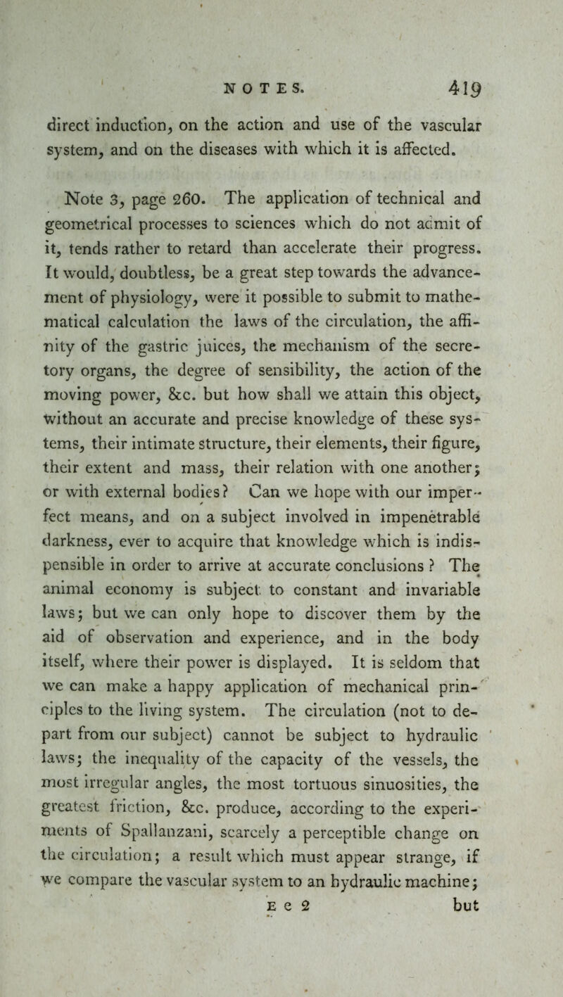 direct induction^ on the action and use of the vascular system, and on the diseases with which it is affected. Note 3, page 260. The application of technical and geometrical processes to sciences which do not acmit of it, tends rather to retard than accelerate their progress. It would, doubtless, be a great step towards the advance- ment of physiolo2:y, vvere it possible to submit to mathe- matical calculation the laws of the circulation, the affi- nity of the gastric juices, the mechanism of the secre- tory organs, the degree of sensibility, the action of the moving power, &c. but how shall we attain this object, tvithout an accurate and precise knowledge of these sys- tems, their intimate structure, their elements, their figure, their extent and mass, their relation with one another; or with external bodies? Can we hope with our imper- fect means, and on a subject involved in impenetrable- darkness, ever to acquire that knowledge which is indis- pensible in order to arrive at accurate conclusions ? The animal economy is subject to constant and invariable laws; but we can only hope to discover them by tlie aid of observation and experience, and in the body itself, where their power is displayed. It is seldom that we can make a happy application of mechanical prin- ciples to the living system. The circulation (not to de- part from our subject) cannot be subject to hydraulic laws; the inequality of the capacity of the vessels, the most irregular angles, the most tortuous sinuosities, the greatest friction, &c. produce, according to the experi- ments of Spallanzani, scarcely a perceptible change on the circulation; a result which must appear strange^ if we compare the vascular system to an hydraulic machine; E e 2 but