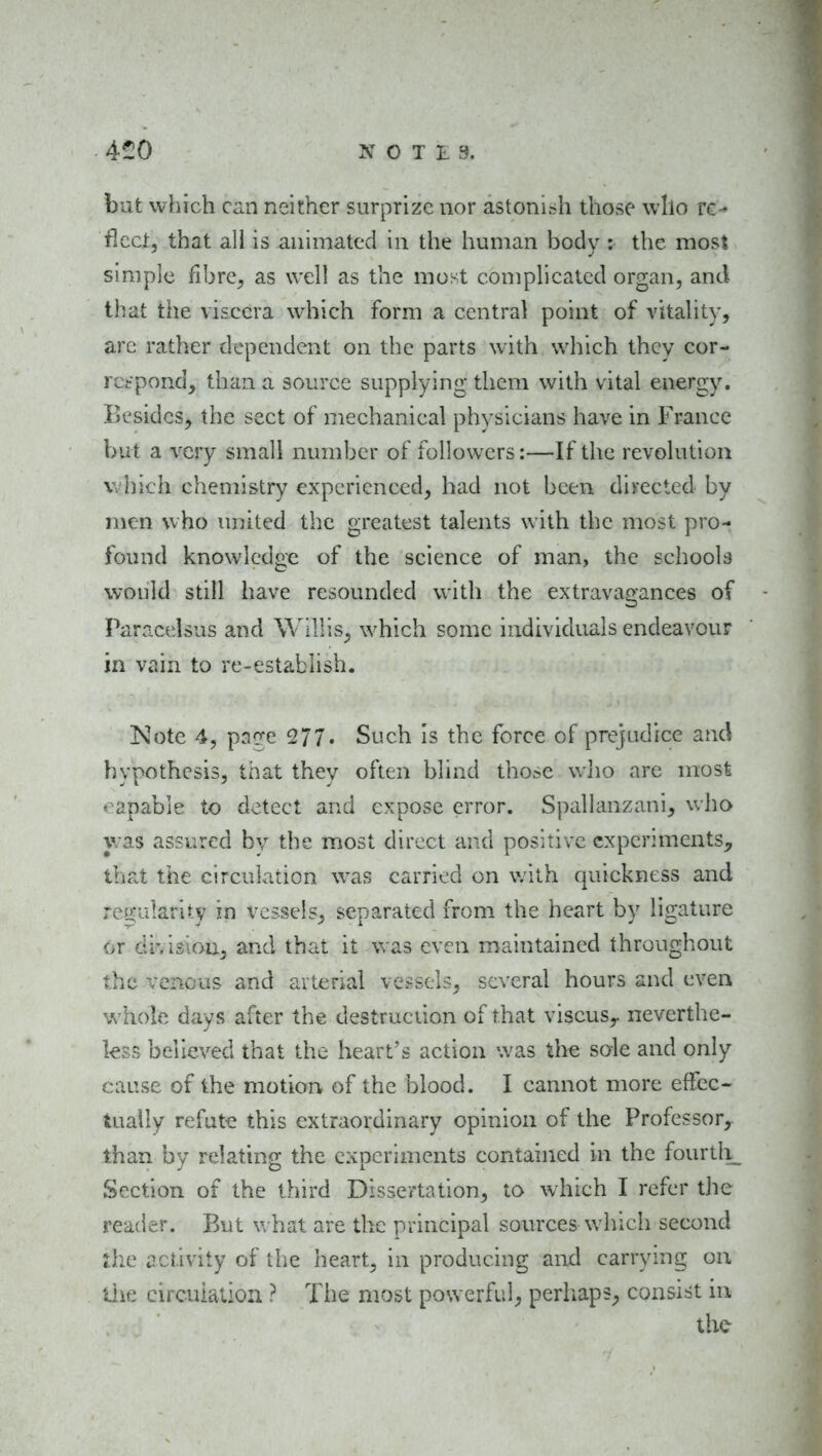 bat which can neither surprize nor astonish those who re-* fleet, that all is animated in the human body : the most simple fihre^ as well as the most complieatcd organ, and that the viscera which form a central point of vitahty, arc rather dependent on the parts with which they cor- rccpond, than a source supplying them with vital energy. Besides, the sect of mechanical physicians have in Franee but a very small number of followers:—If the revolution which chemistry experienced, had not been directed by men who united the greatest talents with the most pro- found knowledge of the science of man, the schools would still have resounded with the extravagances of Paracelsus and Willis, which some individuals endeavour in vain to re-establish. Note 4, p3q;e 2/7. Such is the force of prejudice and hypothesis, that they often blind those wlio are most capable to detect and expose error. Spallanzani, who was assured by the most direct and positive experiments^, that the circulation was carried on v;ith quickness and reo^ularity in vessels, separated from the heart by ligature or division^ and that it was even maintained throughout the venous and arterial vessels, several hours and even whole days after the destrueiion of that viscus,. neverthe- less believed that the heart's action was the sole and only cause of the motion of the blood. I cannot more efFec- Uially refute this extraordinary opinion of the Professor, lhan by relating the experiments contained in the fourtli_ Section of the third Dissertation, to which I refer the reader. But v/hat are the principal sources which second the iictivity of the heart, in producing and carrying on liie circuiaiiou ? The most powerful, perhaps, consist in the