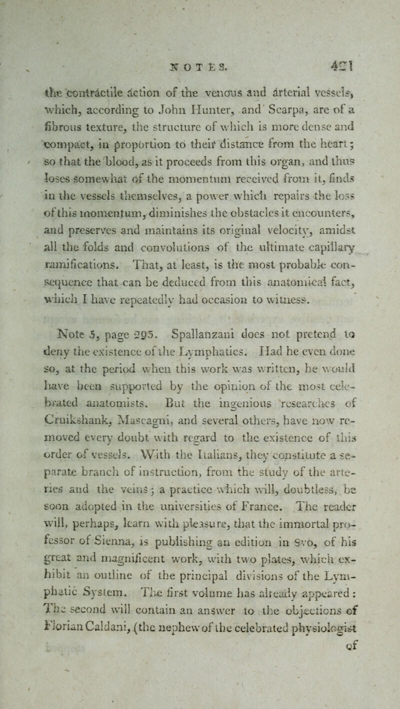 die coniractile action of the venous and drterlal vessel«> %vhich^ according to John Hunter, and Scarpa, are of a fibrous texture, tlie structure of which is more dense and compact, in proportion to their distance from the heart; so that the blood, as it proceeds from this organ, and thus loses somewhat of the nioment\uii received from it, finds in the vessels themselves, a power which repairs the loss of this momentum, diminishes the obstacles it encounters, and preserves and maintains its original velocity, amidst all the folds and convolutions of the ultimate capillaiy ramifications. That, at least, is the most probable con- sequence that can be deduced from this anatomical fact, 'W'iiich I have repeatedly had occasion to witness. Note 5, page £?95. Spallanzani does not pretend iq deny the existence of the Lymphatics. Had he even done so, at the period when this work was written, he would Iiave been supported by the opinion of the most cele- brated anatomists. But the in2;cnious rcsearch-cs of Cruikshank, jMascagni, and several others, have now re- moved every doubt with regard to the existence of this order of vessels. With the Italians, they constitute a se- parate branch of instruction, from the study of the arte- ries and the veins 5 a practice which will, doubtless, be soon adopted in the universities of France. The reader will, perhaps, Itarn with ple.^sure, that the immortal prf>- fcssor of Sienna, is publishing an edition in Svo, of his great and magnificent work, with two pla4;es, w-hich ex- hibit an outline of the principal divisions of the Lym- phatic System. The first volume has already appeared : 7'hc second will contain an answer to the objections of FlorianCaldani, (the nephew of the celebrated physiologist