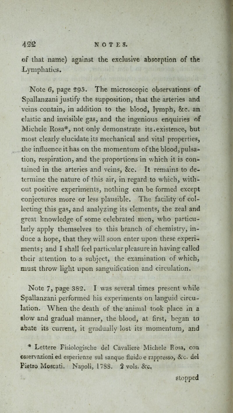 of that name) against the exclusive absorption of the Lymphatics. Note 6, page 295. The microscopic observations of Spallanzani justify the supposition^ that the arteries and veins contain^ in addition to the blood, lymph^ he. an elastic and invisible gas, and the ingenious enquiries of Michele Rosa*, not only demonstrate its.existence, but most clearly elucidate its mechanical and vital properties, tlie influence it has on the momentum of the blood, pulsa* tion, respiration, and the proportions in which it is con- tained in the arteries and veins. Sec. It remains to de- termine the nature of this air, in regard to which, with- out positive experiments, nothing can be formed except conjectures more or less plausible. The facility of col- lecting this gas, and analyzing its elements, the zeal and great knowledge of some celebrated men, who particu- larly apply themselves to this branch of chemistry, in- duce a hope, that they will soon enter upon these experi^ ments; and I shall feel particular pleasure in having called their attention to a subject, the examination of which, must throw light upon sanguification and circulation. Note 75 page 382. I was several times present while Spallanzani performed his experiments on languid circu- lation. When the death of the animal took place in a slow and gradual manner, the blood, at first, began to abate its current, it gradually lost its momentum, and * Lettere Fisiologische del Cavaliere Michele Rosa, con cssen-azioni ed espericnze sul sanque fluido e rappresso, Sec. del Pietro Moscati. Napoli, 1783. 2 vols. &c. stopped