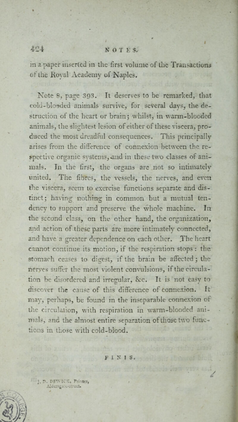 4i24 N O T K s, m a ^>apcr inserted in the first volume of llie TraiisactioiLs of the Royal Academy of Naples. Note 8^ page 393. It deserves to be remarked^ that cold-blooded animals sur\ive5 for several dav?^ the de- struciion of the heart or brain ; whilst, in warm-blooded animals, the slightest lesion of either of these viscera, pro- duced the most dread ml consequences. This principally arises from the difference of connexion between the re- spective organic systems, ^nd in thes^; two classes of ani- mals. In the first^ the organs are not so intimately imited. The fibres, the vessels, the nerves, and even the viscera, seem to exercise functions separate and dis- tinct; having nothing in common but a mutual ten- dency to support and preserve the whole machine. In the second class, on the other hand, the organization, and action of these parts are more intimately connected, and have a greater dependence on each other. The heart cannot continue its motion, if the respiration stops : the stomach ceases to digest, if the brain be affected; the nerves suffer the most violent convulsions, if the circula- tion be disordered and irregular, Sec. It is not easy to discover the cause of this difference of connexion. It may, perhaps, be found in the inseparable connexion of the circulation, with respiration in warm.-blooded ani- mals, and the almost entire separation of those tv. o func- tions in those with cold-blood.