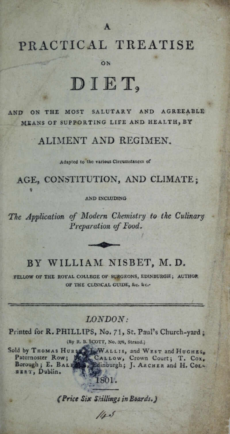 PRACTICAL TREATISE ON DIET, AND ON THE MOST SALUTARY AND AGREEABLE MEANS OF SUPPORTING LIFE AND HEALTH, BY ALIMENT AND REGIMEN. Adapted to the various Circumstances of AGE, CONSTITUTION, AND CLIMATE; f AND INCLUDING The Application of Modern Chemistry to the Culinary Freparation of Food. BY WILLIAM NISBET, M. D. FELLOW OF THE ROVAL COLLEGE OF SURGEONS, EDINBURGH; AUTHOR OF THE CLINICAL GUIDE, &c. 8ic.- LONDON: Printed for R. PHILLIPS, No. 71, St. Paul's Church-yard; (By R. B. SCOTT, No. 378, Strand.) Sold by Thomas HuryftrfcWAllis, and West and Hughes» Paternoster Row; jm^ALLOw, Crown Court j T. Cox^ Borough J E. BALrfHtSfedinburgh j J. Archer and H. CoL^ SKRT, Dublin* isbi. (Price Six Shillings in Beards.)