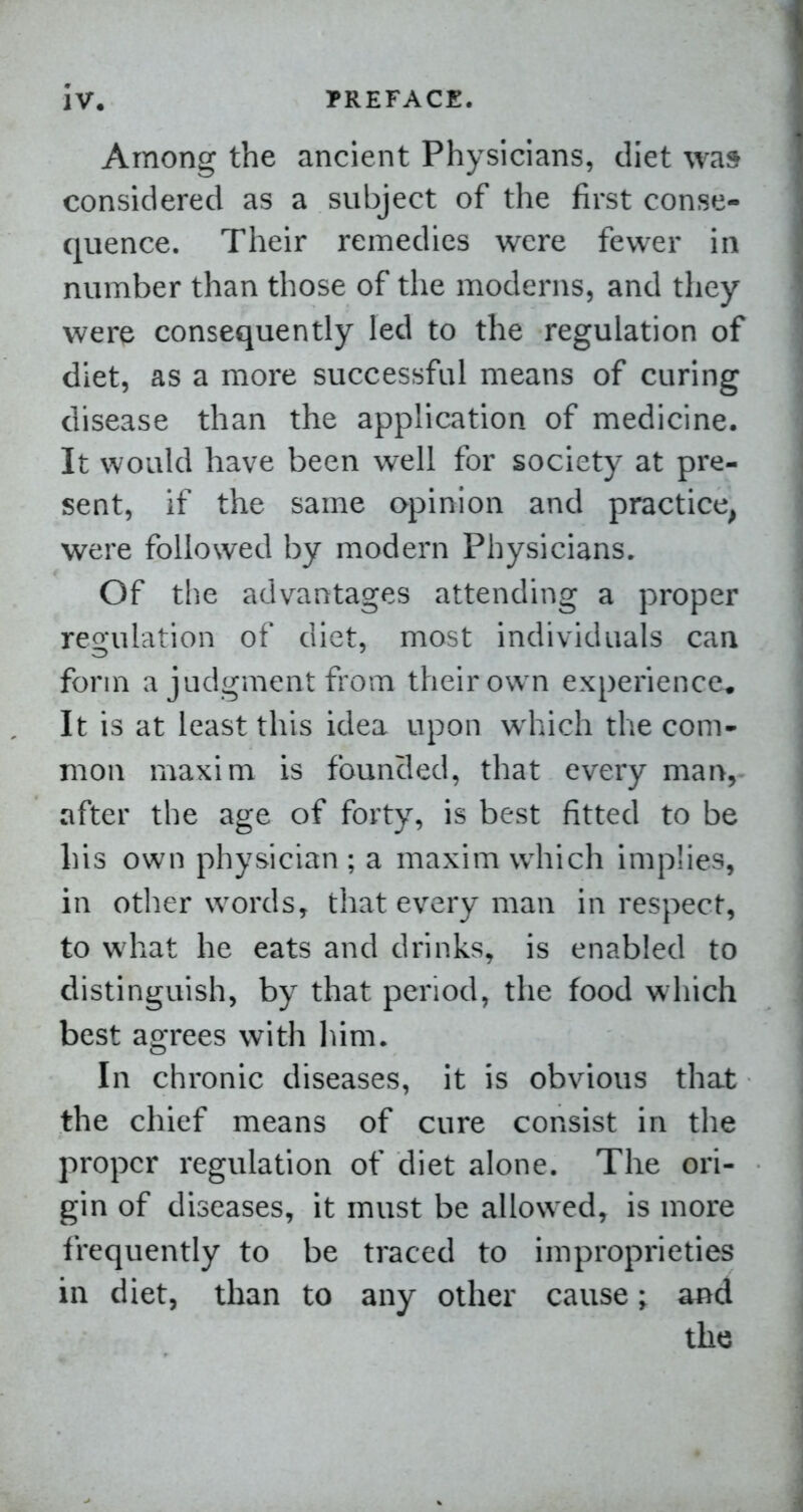 Among the ancient Physicians, diet was considered as a subject of the first conse- quence. Their remedies were fewer in number than those of the moderns, and they were consequently led to the regulation of diet, as a more successful means of curing disease than the application of medicine. It would have been well for society at pre- sent, if the same opinion and practice, were followed by modern Physicians. Of the advantages attending a proper regulation of diet, most individuals can form a judgment from their own experience* It is at least this idea upon which the com- mon maxim is founded, that every man, after the age of forty, is best fitted to be his own physician ; a maxim which implies, in otlier words, that every man in respect, to what he eats and drinks, is enabled to distinguish, by that period, the food which best agrees with lum. In chronic diseases, it is obvious that the chief means of cure consist in the proper regulation of diet alone. The ori- gin of diseases, it must be allowed, is more frequently to be traced to improprieties in diet, than to any other cause; and the