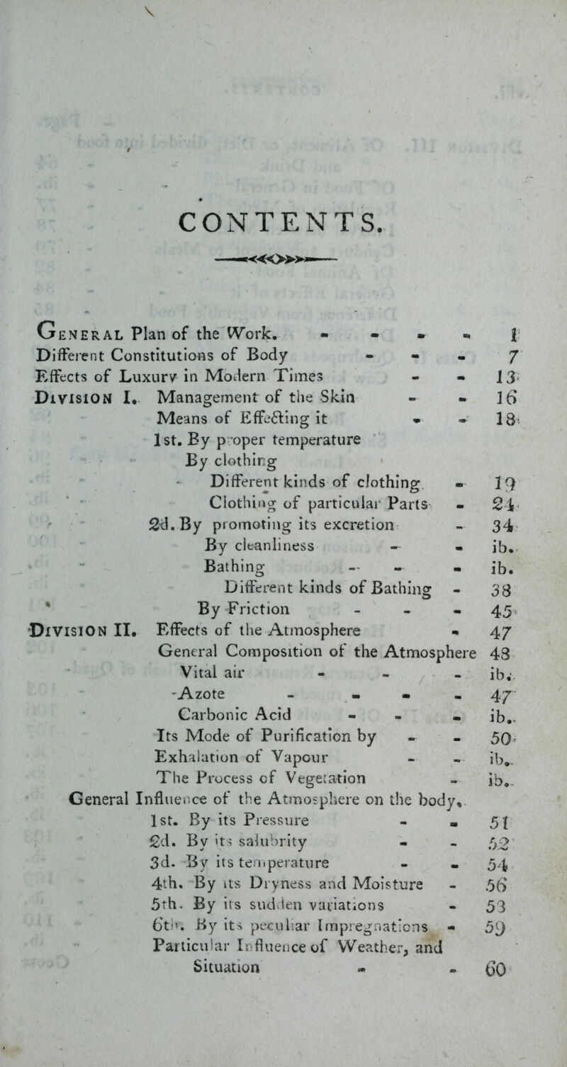 CONTENTS. —««o»» General Plan of the Work. - - . i DifFeient Constitutions of Body - - • 7 Effects of Luxury in Modern Times - - 13 Division !• Management of the Skin - - 16 Means of Effefting it . • 18' 1st. By p oper temperature By clothirjg Different kinds of clothing. - 19 Clothiiior of particular Parts - 2i Stl.By promoting its excretion - 34 By cleanliness - • ib.. Bathing - - - ib. Different kinds of Bathing - 33 * By Friction - - - 45 Division II. Effects of the Atmosphere ^ 47 General Composition of the Atmosphere 48 Vital air - - . ib,- 'Azote - ... 47 Carbonic Acid - - • ib,. Its Mode of Purification by - - 50- Exhalation of Vapour - « ib». The Process of Vegetation - ib. General Influence of the Atmosphere on the body, 1st. By its Pressure - » 5| 2d. By't^ sakiSrity - - fy2 3d. By its teniperature - . 54 4th. By Its Dryness and Moisture - 5(> 5th. By its sud ien variations - 53 6t.'>. By its peculiar Impregnat'cns - 5'J Particular Ir flueiiceof Weather; and Situation « - 60