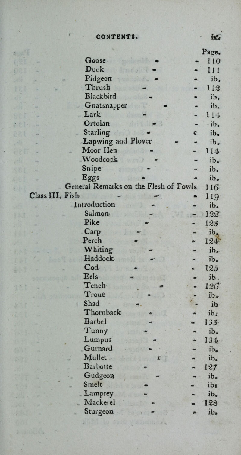 Class III, Fish Page. Goose • iia Duck • 111 Pidgeon • ib. Thrush 112 Blackbird ib. Gnatsnapper • ib. Lark. 1 14 Ortolan - ib. Starling - c ib. Lapwing aiid Plover ib. Moor Hen 114 Woodcock ib. Snipe ib. Eggs ib. ;rai Remarks on the Flesh of Fowls 116 m HQ itroduction ib. Salmon 122 Pike _ 123 Carp ib. Perch 12# Whiting - ib. Haddock ib. Cod 125 Eels ib. Tench 126 Trout * - ib. Shad ib Thornback * ib; Barbel 133 Tunny • ib. Lumpus 134 Gurnard - ib. Mullet r ib. Barbotte 127 Gudgeou ib. Smelt m ib: Lamprey ib. Mackerel Sturgeon m ib.