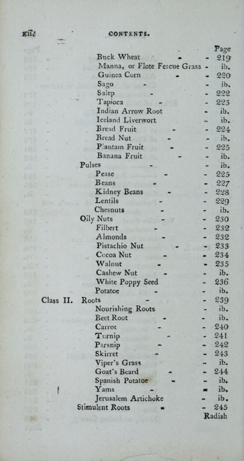 Page Buck Wheat - - 219^ Manna, or Flote Fescue Grass - ib, Guinea Corn . . 220 Sago - - ib, Salep - - 222 Tapioca - - 223 Indian Arrow Root - ib. Iceland Liverwort - ib. Brend Fruit - - 224? Bread Nut - - ib. Plantain Fruit - - 225 Banana Fruit - - ib. Pulses - - ib. Pease - - 225 Beans - - 22/ Kidney Beans - - 228 Lentils - - 229 Chesnuts - - ib. Oily Nuts - - 230 ' Filbert - - 232 Almonds - - 232 Pistachio Nut - - 233 Cocoa Nut - - 234 Walnut . - 235 Cashew Nut - - ib. White Poppy Seed - 236 Potatoe - - ib. Class II. Roots - - 239 Nourishing Roots - ib. Beet Root - - ib. Carrot . - 240 Ti.rnip - - 241 Parsnip - - 242 Skirret - - 243 Viper's Grass - ib. Goat's Beard - - 244 Spanish Potatoe • - ib# [ Yams - m ib» Jerusalem Artichoke - ib. Stimulent Roots • - 245 Radish