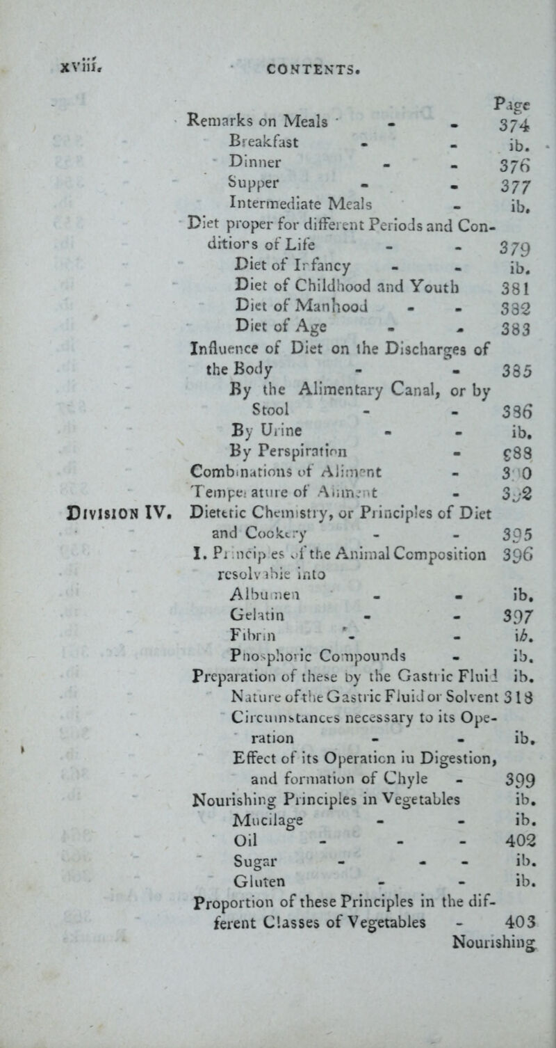 XViii. Page Remarks on Meals - - 374 Bjealcfast - - i5. Dinner - - Sjti Supper . , 3JJ Intermediate Meals - ib. Diet proper for difFeixnt Periods and Con- ditiors of Life - - 3/9 Diet of Irfancy - - ib. Diet of Childhood and Youth 381 Diet of Manhood - - 332 Diet of Age - ^ 383 Influt^nce of Diet on the Discharges of the Body - - 335 By the Alimentary Canal, or by Stool - - 336 By Uiine - - ib. By Perspiration - ^83 Comb.nutious uf Aiirn^nt - 3 0 Tempc; ature of Aiim.' .t - 3j2 Division IV, Diettric Chemistry, or Principles of Diet and Cookt-y - - 305 I. Pi ncip es v f the Animal Composition 396 rcsolvihie into Albu ne i - - ib. Gelatin - - 397 Fibrin - '\b» Piio>pho'ic CoTipounds - ib. Preparation of thej^e by the GastiicFluii ib. Nature of t!ie Gastric Fluid or Solvent 318 Ciicuinstanccs necessary to its Ope- ration - - ib. Effect of its Operation iu Digestion, and formation of Chyle - 399 Nourishing Principles in Vegetables ib. Mucilage - - ib. Oil - - 402 Sugar - - - ib. Gluten - - ib. Proportion of these Principles in the dif- ferent Classes of Vegetables - 403 Nourishing.