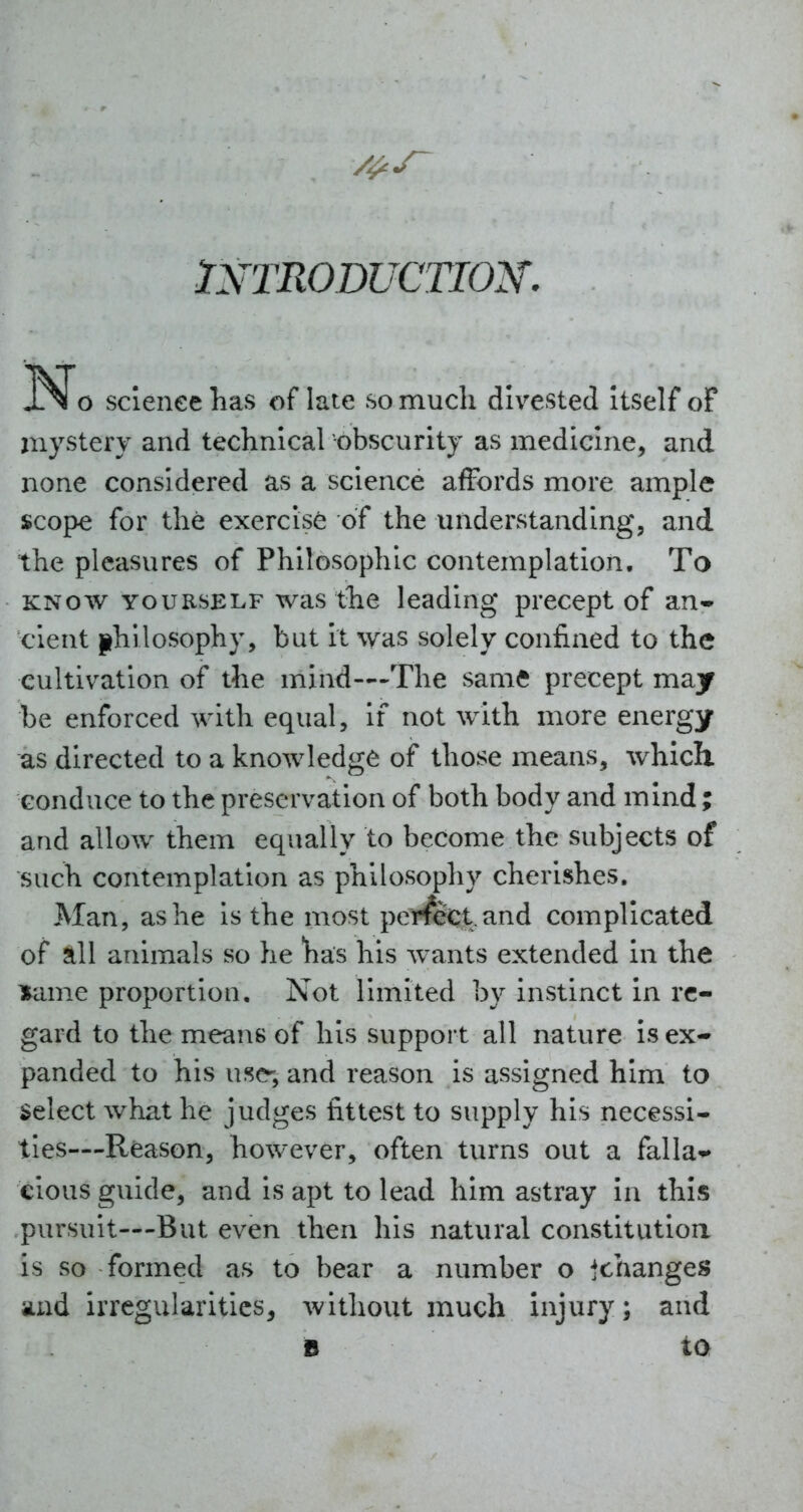 INTRODUCTION. N o sclenee Las of late so much divested itself oF mystery and technical obscurity as medicine, and none considered as a science affords more ample scope for the exercise of the understanding, and the pleasures of Phitosophic contemplation. To KNOW YOURSELF was the leading precept of an* clent philosophy, but it was solely confined to the cultivation of the mind—-The same precept may be enforced with equal, if not with more energy as directed to a knowledge of those means, which conduce to the preservation of both body and mind ; and allow them equally to become the subjects of such contemplation as philosophy cherishes. Man, as he Is the most perfect.and complicated of all animals so he has his wants extended in the lame proportion. Not limited by instinct in re- gard to the means of his support all nature is ex- panded to his use-, and reason is assigned him to select what he judges fittest to supply his necessi- ties—Reason, however, often turns out a falla*^ clous guide, and is apt to lead him astray in this pursuit—But even then his natural constitutioa is so formed as to bear a number o jchanges and irregularities, without much injury; and n ta