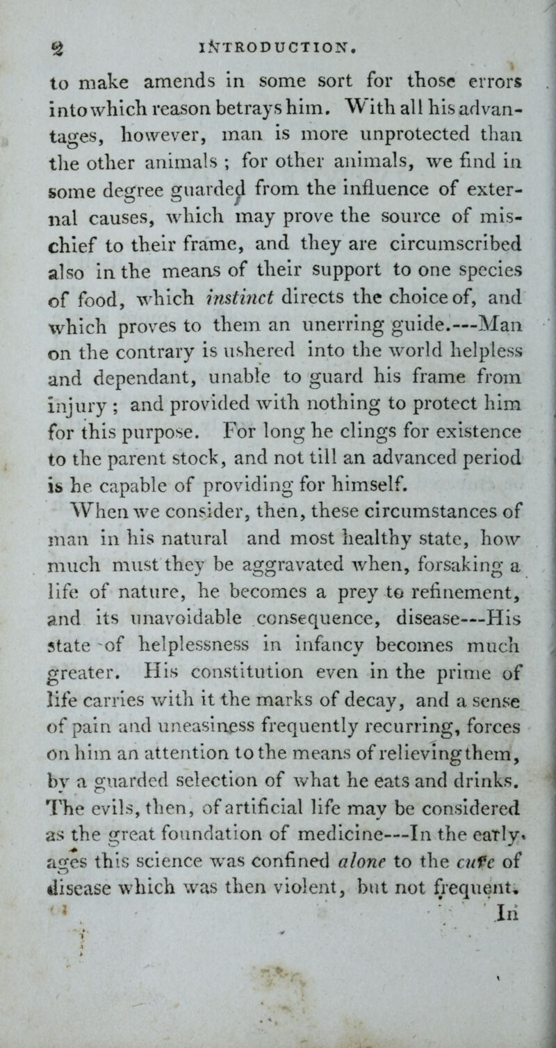 to make amends in some sort for those errors into which reason betrays him. With all his advan- tages, however, man is more unprotected than the other animals ; for other animals, we find in some degree guarded from the influence of exter- nal causes, which may prove the source of mis- chief to their frame, and they are circumscribed also in the means of their support to one species of food, which instinct directs the choice of, and which proves to them an unerring guide.—Man on the contrary is ushered into the world helpless and dependant, unable to guard his frame from injury ; and provided with nothing to protect him for this purpose. For long he clings for existence to the parent stock, and not till an advanced period IS he capable of providing for himself. When we consider, then, these circumstances of man in his natural and most healthy state, how much must they be aggravated when, forsaking a life of nature, he becomes a prey to refinement, and its unavoidable consequence, disease—His state ^of helplessness in infancy becomes much greater. His constitution even in the prime of life carries with it the marks of decay, and a sense of pain and uneasiness frequently recurring, forces on him an attention to the means of relieving them, by a guarded selection of what he eats and drinks. The evils, then, of artificial life may be considered as the great foundation of medicine—In the eatly* ages this science was confined alone to the cufe of disease which was then violent, but not frequents ^ ' In
