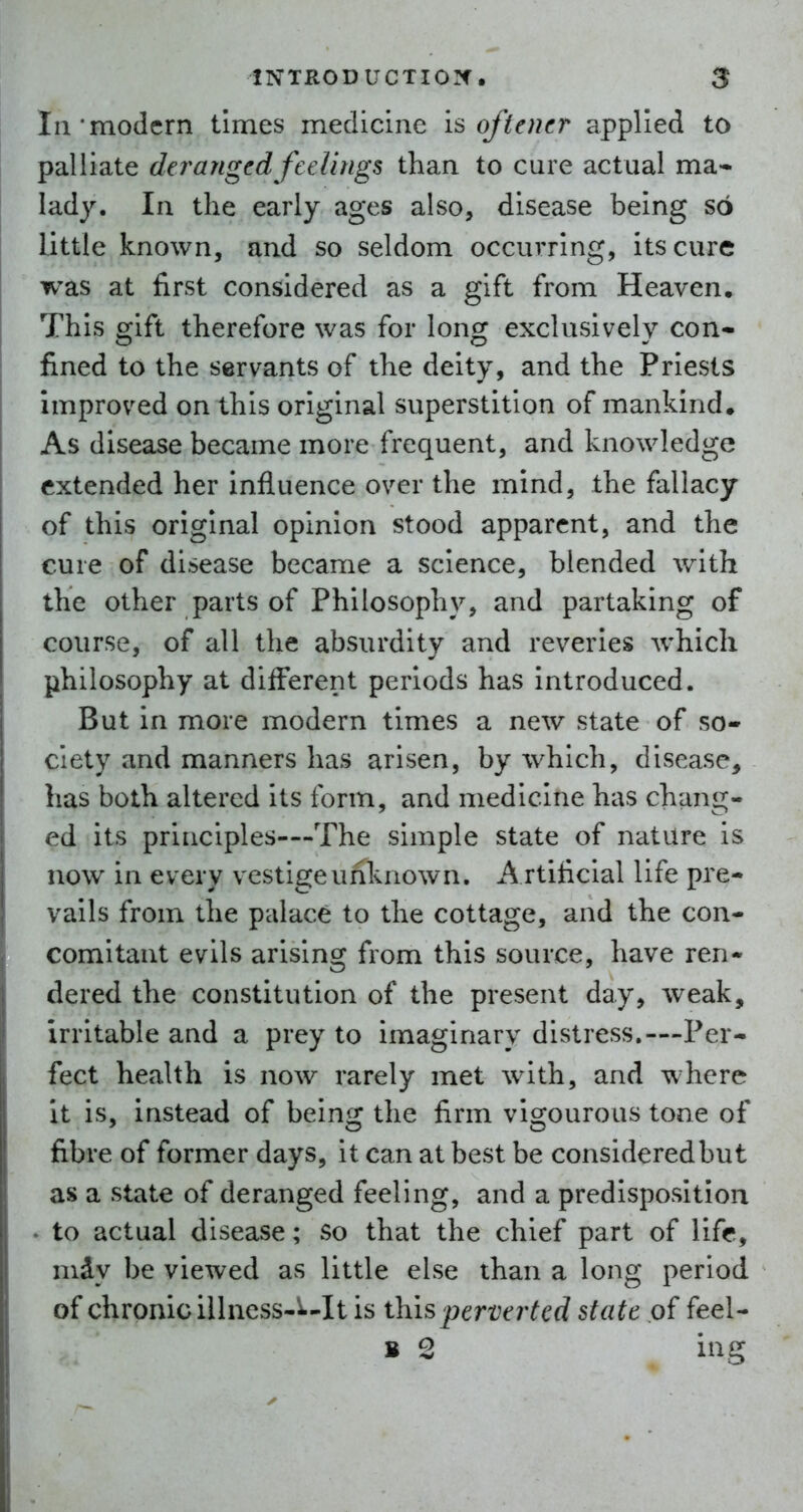 In'modern tinaes medicine Softener applied to palliate deranged feeUngs than to cure actual ma- lady. In the early ages also, disease being so little known, and so seldom occurring, its cure was at first considered as a gift from Heaven, This gift therefore was for long exclusively con- fined to the servants of the deity, and the Priests improved on this original superstition of mankind. As disease became more frequent, and knowledge extended her influence over the mind, the fallacy of this original opinion stood apparent, and the cure of disease became a science, blended with the other parts of Philosophy, and partaking of course, of all the absurdity and reveries which philosophy at different periods has introduced. But in more modern times a new state of so- ciety and manners has arisen, by which, disease, has both altered its form, and medicine has chang- ed its principles—-The simple state of nature is now in every vestigeuriknown. A rtificial life pre- vails from the palace to the cottage, and the con- comitant evils arising from this source, have ren- dered the constitution of the present day, weak, irritable and a prey to imaginary distress.—-Per- fect health is now rarely met with, and where it is, instead of being the firm vigourous tone of fibre of former days, it can at best be consideredbut as a state of deranged feeling, and a predisposition . to actual disease; So that the chief part of life, mdy be viewed as little else than a long period of chronic illness-^-It is perverted state of feel- B 2 ing