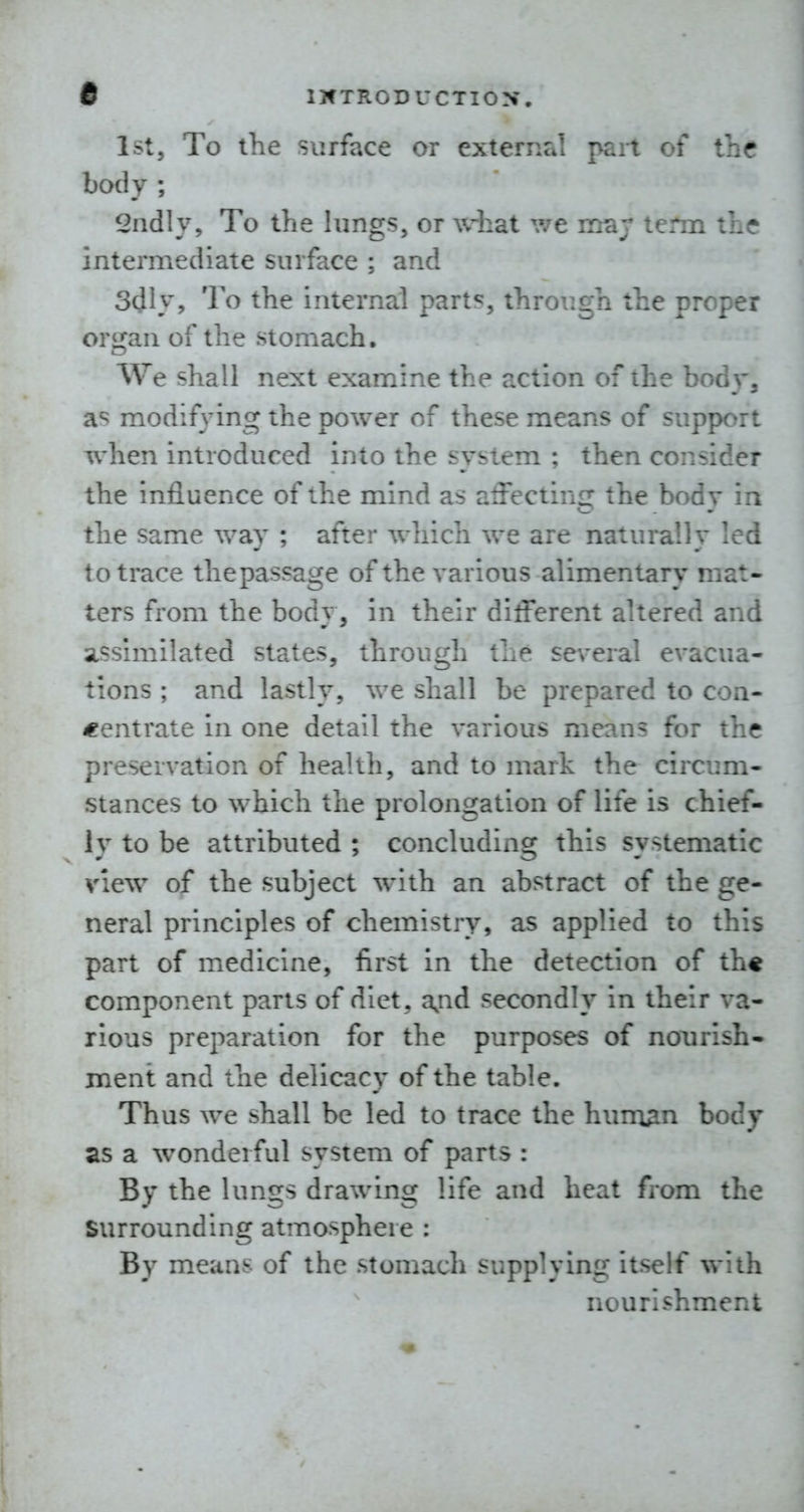 1st5 To the surface or external part of the body ; Sadly, To the lungs, or what we mar tenn th(r intermediate surface ; and 3dly, To the internal parts, through the proper organ of the stomach. We shall next examine the action of the bod>', as modifying the power of these means of support when introduced into the system ; then consider the influence of the mind as affecting the body in the same way ; after wliich we are naturally led to trace thepassage of the various alimentary mat- ters from the body, in their different altered and assimilated states, through the se\'eral evacua- tions ; and lastly, we shall be prepared to con- centrate in one detail the various means for the preservation of health, and to mark the circum- stances to which the prolongation of life is chief- ly to be attributed ; concluding this systematic view of the subject with an abstract of the ge- neral principles of chemistry, as applied to this part of medicine, first in the detection of th« component parts of diet, a,nd secondly in their va- rious preparation for the purposes of nourish- ment and the delicacy of the table. Thus we shall be led to trace the hum^n body as a wonderful system of parts : By the lungs drawing life and heat from the Surrounding atmosphere : By means of the stomacli supplying itself with nourishment