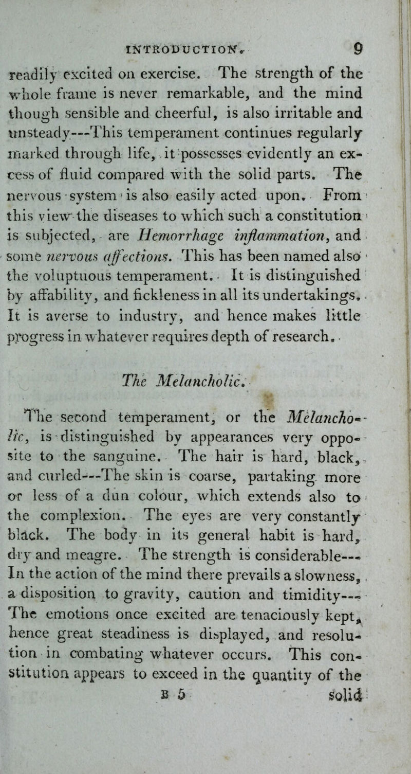 readily excited on exercise. The strength of the whole frame is never remarkable, and the mind though sensible and cheerful, is also irritable and unsteady—This temperament continues regularly marked through life, it possesses evidently an ex- cess of fluid compared with the solid parts. The nervous system • is also easily acted upon. From this view the diseases to which such a constitution is subjected, are Hemorrhage hrftamriiation^ and some nervous affections. This has been named also the voluptuous temperament. - It is distinguished by affability, and fickleness in all its undertakings. It is averse to industry, and hence makes little progress in whatever requires depth of research.. The Melancholic. The second temperament, or the Melancho^- Ik, is distinguished by appearances very oppo- site to the sanguine. The hair is hard, black, and curled—The skin is coarse, partaking more OT less of a dun colour, which extends also to the complexion. The eyes are very constantly black. The body in its general habit is hard, dry and meagre. The strength is considerable— In the action of the mind there prevails a slowness, a disposition to gravity, caution and timidity—» The emotions once excited are tenaciously kept, hence great steadiness is displayed, and resolu- tion in combating whatever occurs. This con- stitution appears to exceed in the (juautity of the B 5 solid