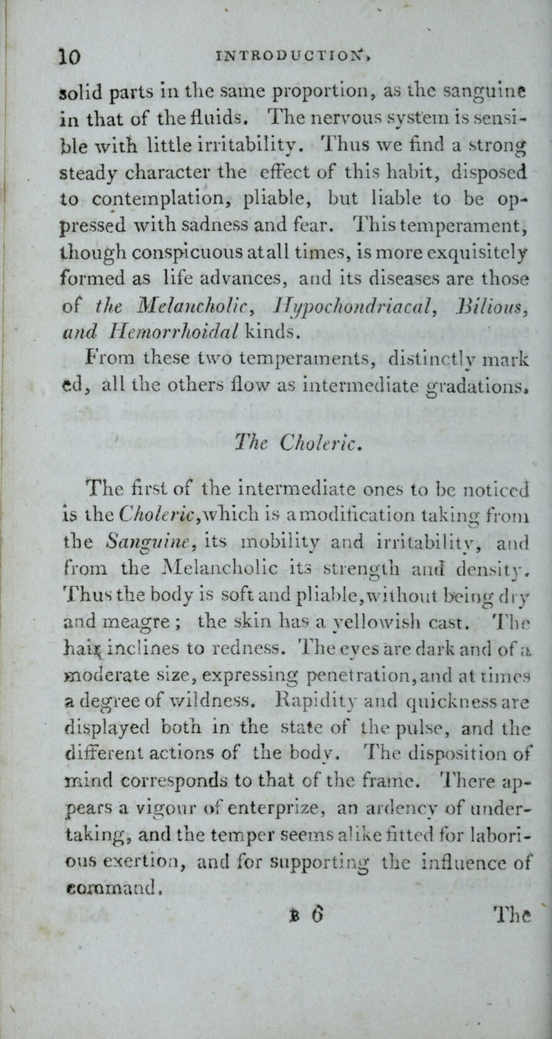solid parts In the same proportion, as tlic sanguine in that of the fluids. The nervous system is sensi- ble with little irritability. Thus we find a strong steady character the effect of this habit, disposed to contemplation, pliable, but liable to be op- pressed with sadness and fear. This temperament, though conspicuous atall times, is more exquisitely formed as life advances, and its diseases are those of the Melancholic^ IJypochondriacal, Bilious, and Ilemorrhoidcil kinds. From these two temperaments, distinctly mark ed^ all the others flow as intermediate gradations. The Choleric. The first of the intermediate ones to be noticed Is the CholericyW-Kicli is a modification taking from the Sanguine, its mobility and irritabilitv, and from the Melancholic its strength and density. Thus the body is soft and plia])le,without being dry and meagre ; the skin has a yellowish cast. The hai]^ inclines to redness. The eyes are dark and of a moderate size, expressing penetration,and at times a degree of wildness. Rapidity and quickness are displayed both in the state of tlie pulse, and the different actions of the body. The disposition of mind corresponds to that of the frame. I'here ap- pears a vigour of enterprize, an ardency of under- taking, and the temper seems alike fitted for labori- ous exertion, and for supporting the influence of conimaad. t 6 The