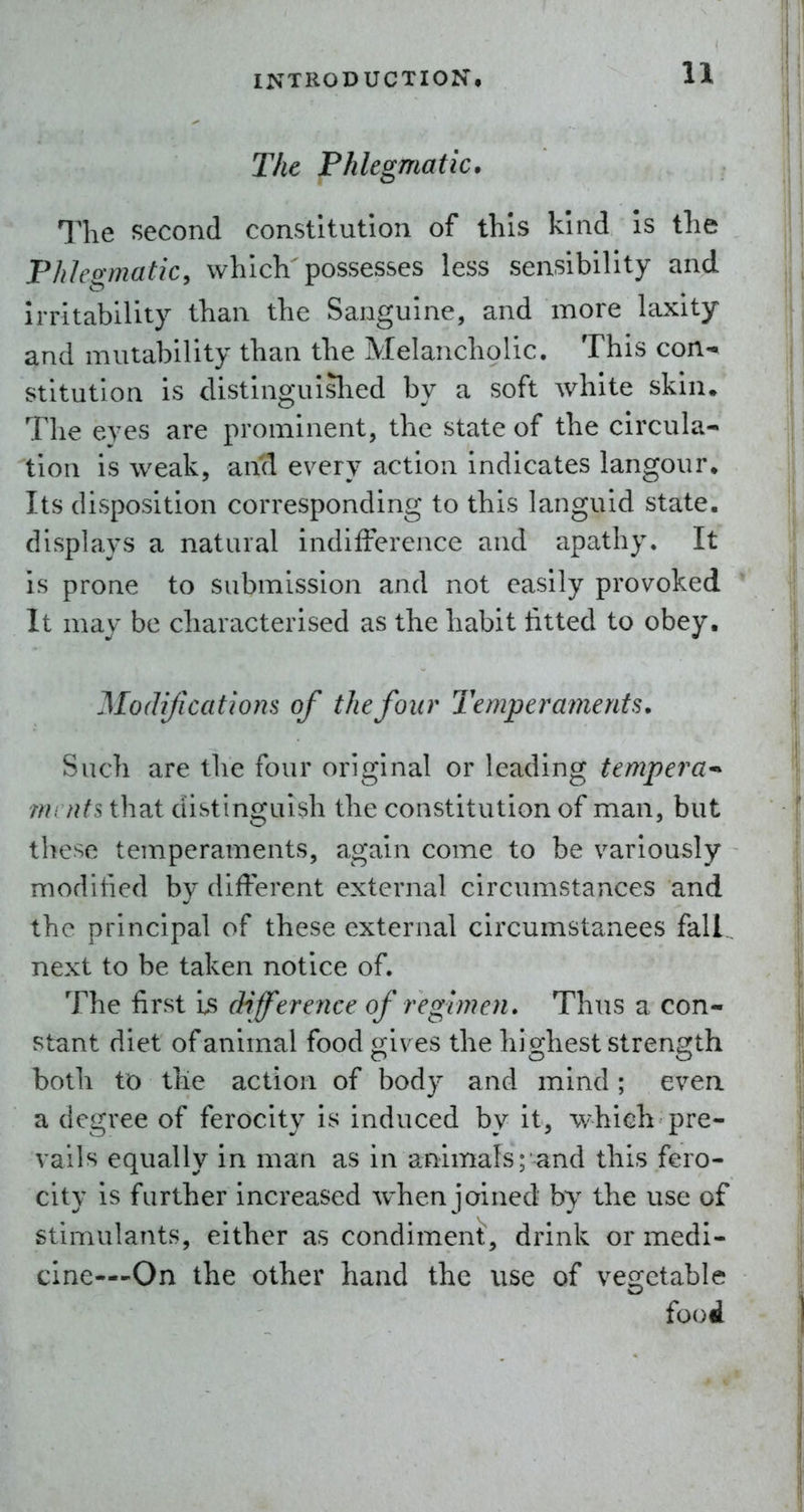 The Phlegmatic. The second constitution of this kind Is the Phlegmatic, which possesses less sensibility and Irritability than the Sanguine, and more laxity and mutability than the Melancholic, This con-^ stitution is distinguislied by a soft white skin. The eyes are prominent, the state of the circula- tion is weak, and every action indicates langour. Its disposition corresponding to this languid state, displays a natural indifference and apathy. It is prone to submission and not easily provoked It may be characterised as the habit titted to obey. Modifications of the four Temperaments. Such are the four original or leading tempera^ mi nfs that distinguish the constitution of man, but these temperaments, again come to be variously modified by different external circumstances and the principal of these external circumstances fall, next to be taken notice of. The first is difere nee of regimen. Thus a con- stant diet of animal food gives the highest strength both to the action of body and mind; even a degree of ferocity is induced by it, which pre- vails equally in man as in animals; and this fero- city is farther increased when joined by the use of stimulants, either as condiment, drink or medi- cine—-On the other hand the use of vegetable food