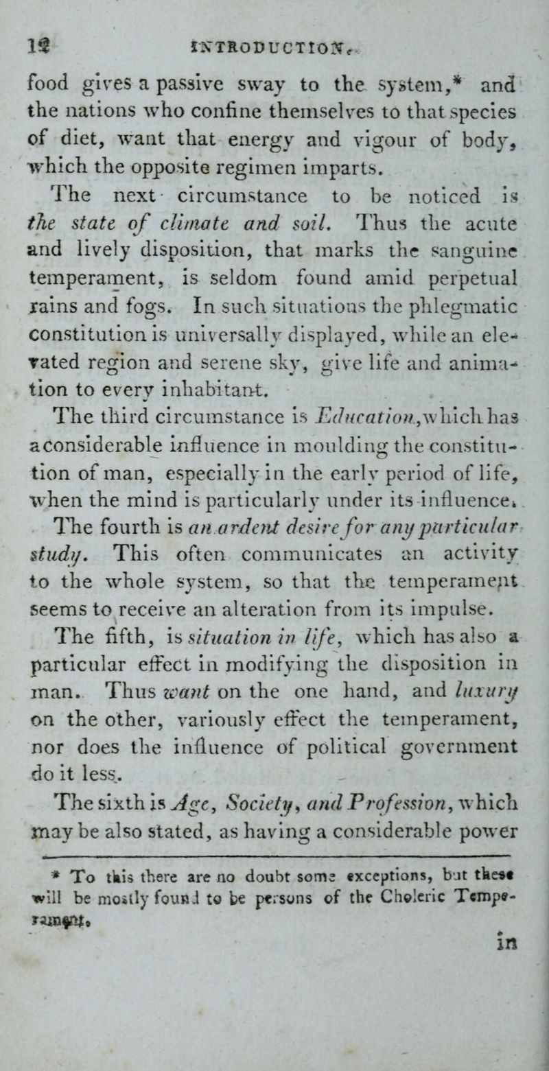 IS IN'TRODUCTtoriCf food gives a passive sway to the system,* and the nations who confine themselves to that species of diet, want that energy and vigour of body, which the opposite regimen imparts. The next circumstance to be noticed is t%t state of cUtnatc and soil, Thus the acute and lively disposition, that marks the sanguine temperament, is seldom found amid perpetual rains and fogs. In such situations the phlegmatic constitution is universally displayed, while an de- rated region and serene sky, give life and anima^ tion to every inhabitan^t. The third circumstance is jGf/?/rGr/ow ,which has aconslderable influence in moulding the constitu- tion of man, especially in the early period of life, when the mind is particularly under its influencei The fourth is an ordoit desire for any particular $tud?/. This often communicates an activity to the whole sj^stem, so that the temperament seems to receive an alteration from its impulse. The fifth, is situation in life, which has albo a particular effect in modifying the disposition in man. Thus want on the one hand, and luxury on the other, variously effect the temperament, nor does the influence of political government do it less. The sixth is Age, Society^ and Profession, which may be also stated, as having a considerable power * To tkis there are no doubt som^ exceptions, bjt tke*f will be moiily fouR.1 to be pcisuns of the Chclcric Tcmp«- in