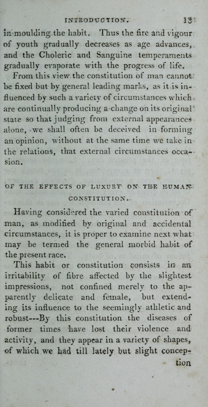 in moulding the habit. Thus the fire and vigour of youth gradually decreases as age advances, and the Choleric and Sanguine temperaments gradually evaporate with the progress of life. From this view the constitution of man cannot he fixed but by general leading marks, as it is in- fluenced by such a variety of circumstances which - are continually producing a change on its original ': state so that judging from external appearances alone, we shall often be deceived in forming an opinion, without at the same time we take in the relations, that external circumstances occa-- sion. OF THE EFFECTS OF LUXURT ON THE HUMAN^ CONSTITUTION*. Having considered the varied constitution of ^ man, as modified by original and accidental circumstances, it is proper to examine next Avhat may be termed the general morbid habit of the present race* This habit or constitution consists in an irritability of fibre affected by the slightest impressions, not confined merely to the ap- parently delicate and female, but extend- ing its influence to the seemingly athletic and robust—By this constitution the diseases of former times have lost their violence and activity, and they appear in a variety of shapes, of which we had till lately but slight concept tioa