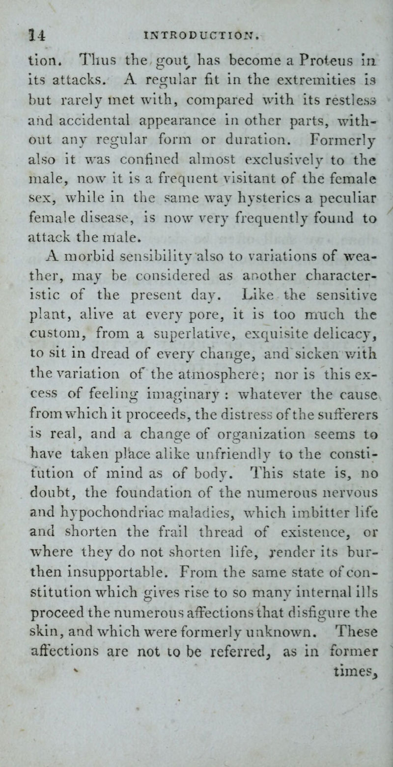 tion* Thus the gout has become a Proteus In its attacks. A regular fit in the extremities is but rarely met with, compared with its restless and accidental appearance in other parts, with- out any regular form or duration. Formerly also it was confined almost exclusively to the male, now it is a frequent visitant of the female sex, w^iile in the same way hysterics a peculiar female disease, is now very frequently found to attack the male. A morbid sensibility also to variations of wea- ther, may be considered as another character- istic of the present day. Like the sensitive plant, alive at every pore, it is too much the custom, from a superlative, exquisite delicacy, to sit in dread of every change, and sicken v/ith the variation of the atmosphere; nor is this ex- cess of feeling imaginary: whatever the cause from which it proceeds, the distress of the sufferers is real, and a change of organization seems to have taken plkce alike unfriendly to the consti- tution of mind as of body. This state is, no doubt, the foundation of the numerous nervous and hypochondriac maladies, which imbitter life and shorten the frail thread of existence, or where they do not shorten life, render its bur- then Insupportable. From the same state of con- stitution which gives rise to so many internal ills proceed the numerous affections that disfigure the skin, and which were formerly unknown. These affections are not to be referred^ as in former times^