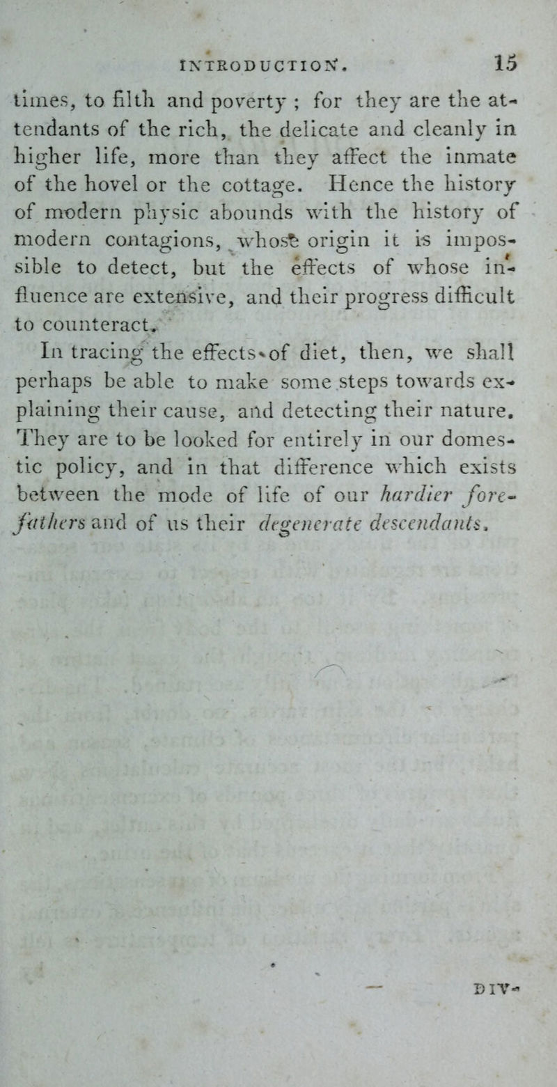llines, to filtli and poverty ; for they are the at- tendants of the rich, the delicate and cleanly in higher life, more than they affect the inmate of the hovel or the cottage. Hence the history of modern physic abounds with the history of modern contagions, whos^ origin it is impos- sible to detect, but the effects of whose in- fluence are extensive, and their progress difficult to counteract. In tracing the effects^of diet, then, we shall perhaps be able to make some steps towards ex- plaining their cause, and detecting their nature. They are to be looked for entirely in our domes- tic policy, and in that difference which exists between the mode of life of our hardier fore-' fiit/wrs 'dud of us their (kge)ierate descefidanl^. DIV-