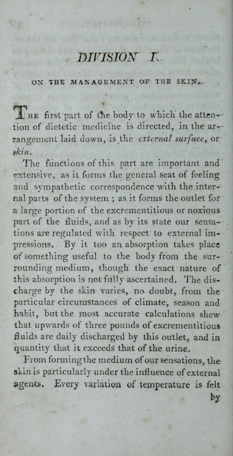 OK THE MANAGEMENT aF THE SKIN., *The first part of the body to whicli the atten-- tion of dietetic medicine is directed, in the ar-- rangement hiid down, is the external surfa<:ef or The functions of this part are important and extensive, as it forms the general seat of feeling and sympathetic correspondence with the inter- nal parts of the system ; as it forms the outlet for a large portion of the excrementitious or noxious part of the fluids, and as by its state our sensa- tions are regulated with respect to external im- pressions. . By it too an absorption takes place of something useful to the body from the sur- rounding medium, though the exact nature of this absorption is not fully ascertained. The dis- charge by the skin varies, no doubt, from the particular circumstances of climate, season and habit, but the most accurate calculations shew that upwards of three pounds of excrementitious fluids are daily discharged by this outlet, and in quantity that it exceeds that of the urine. From forming the medium of our sensations, the skin is particularly under the influence of external agents. Every variation of temperature is felt