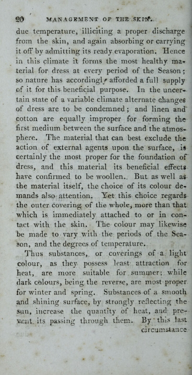 due temperature, illiciting a proper discharge from the skin, and again absorbing or carrying it off by admitting its ready evaporation. Hence In this climate il forms the most healthy ma- terial for dress at every period of the Season; so nature has according!/ afforded a full supply of it for this beneficial purpose. In the uncer- tain state of a variable climate alternate changes of dress are to be condemned ; and linen and cotton are equally Improper for forming the first medium between the surface and the atmos- phere. The material that can best exclude the action of external agents upon the surface, is certainly the most proper for the foundation of dress, and this material Its beneficial effects have confirmed to be woollen,. But as well a$ the material itself, the choice of its colour de- mands also attention. Yet this choice regards the outer covering, of the whole, more than that which is Immediately attached to or in con- tact with the skin. The colour may likewise be made to vary with the periods of the Sea- son, and the degrees of temperature. Thus substances,, or coverings of a light colour, as they possess least attraction for heat, are more suitable for summer; while dark colours, being the reverse, are most proper for winter and spring. Substances of a smooth and shining surface, by strongly reflecting the sun, increase the quantity of heat, and pre- vent, its passing through them. By this last circumstance.