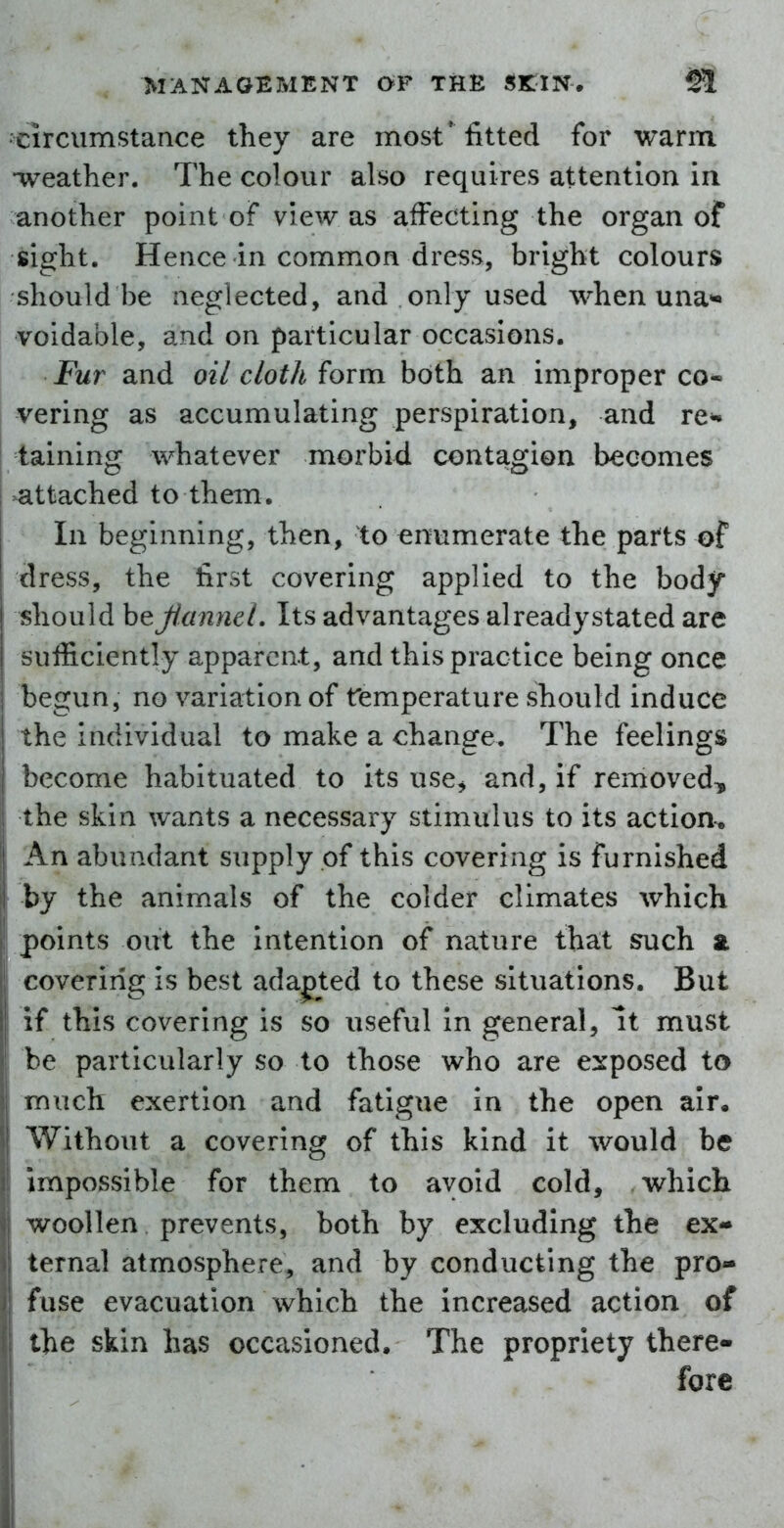 Circumstance they are most* fitted for warm •weather. The colour also requires attention ia another point of view as affecting the organ of sight. Hence in common dress, bright colours should be neglected, and only used when una- voidable, and on particular occasions. Fur and oil cloth form both an improper co- vering as accumulating perspiration, and re^ taining whatever morbid contagion becomes 3attached to them. In beginning, then, to enumerate the parts of dress, the first covering applied to the body should hefiannd. Its advantages alreadystated are sufficiently apparent, and this practice being once begun, no variation of femperature should induce the individual to make a change. The feelings become habituated to its use^ and, if removed, the skin wants a necessary stimulus to its action-. An abundant supply of this covering is furnished by the animals of the colder climates which points out the Intention of nature that i^uch a covering is best adapted to these situations. But if this covering is so useful In general, It must be particularly so to those who are exposed to much exertion and fatigue in the open air. Without a covering of this kind it would be impossible for them to avoid cold, which woollen prevents, both by excluding the ex- ternal atmosphere, and by conducting the pro- fuse evacuation which the increased action of the skin has occasioned. The propriety there- fore i
