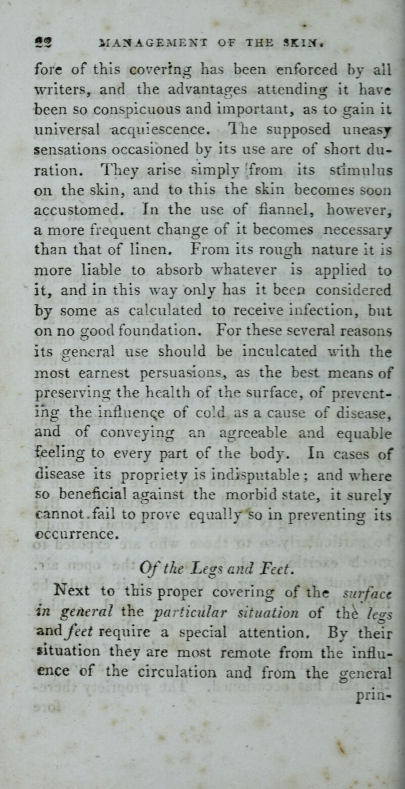 fore of this covertng has been enforced by a' writers, and the advantacres attendinsT it have been so conspicuous and important, as to gain it universal acquiescence. The supposed uneasy- sensations occasioned by its use are of short du- ration. They arise simply 'from its stimulus on the skin, and to this the skin becomes soon accustomed. In the use of fiannel, however, a more frequent change of it becomes necessary than that of linen. From its rough nature it is more liable to absorb whatever is applied to it, and in this way only has it been considered by some as calculated to receive infection, but on no good foundation. For these several reasons its general use should be inculcated with the most earnest persuasions, as the best means of preserving the health of the surface, of prevent- ing the influen<;e of cold as a cause of disease, and of conveying an agreeable and equable feeling to every part of the body. In cases of disease its propriety is indisputable ; and where so beneficial against the morbid state, it surely cannot.fail to prove equally so in preventing its occurrence. Of the Legsa}id Feet. Next to this proper covering of the surfa - in general the particular situation of the /t-> and feet require a special attention. By their situation they are most remote from the influ- ence of the circulation and from the genera! prill- V