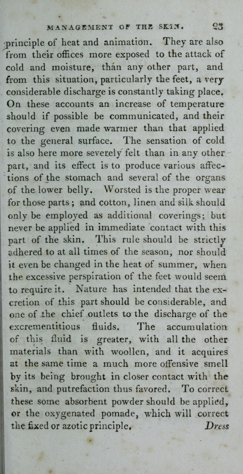 ^principle of heat and animation. They are also from their offices more exposed to the attack of cold and moisture, than any other part, and from this situation, particularly the feet, a very considerable discharge is constantly taking place. On these accounts an increase of temperature should if possible be communicated, and their covering even made warmer than that applied to the general surface. The sensation of cold is also here more severely felt than in any other part, and its effect is to produce various affec- tions of the stomach and several of the organs of the lower belly. Worsted is the proper wear for those parts ; and cotton, linen and silk should only be employed as additional coverings; but never be applied in immediate contact with this part of the skin. This rule should be strictly- adhered to at all times of the season, nor should it even be changed in the heat of summer, when the excessive perspiration of the feet would seeni to require it. Nature has intended that the ex- cretion of this part should be considerable, and one of the chief outlets to the discharge of the excrementitious fluids. The accumulation of this fluid is greater, with all the other materials than with woollen, and it acquires at the same time a much more offensive smell by its being brought in closer contact with the skin, and putrefaction thus favored. To correct these some absorbent powder should be applied, or the oxygenated pomade^ which will correct the fixed or azotic principle. Dress