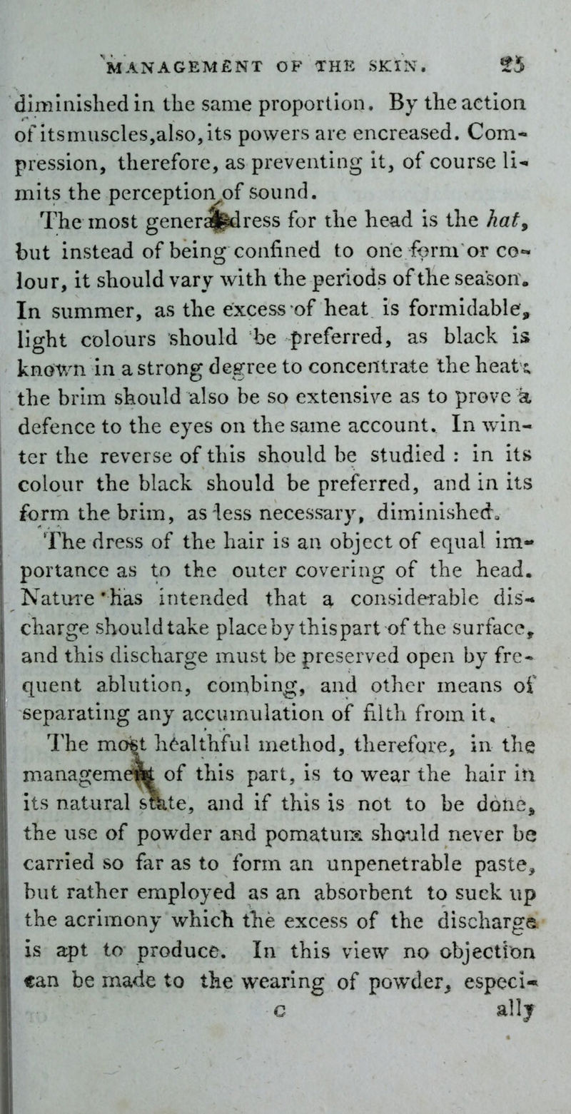 dimmlshed in the same proportion. By the action of itsmuscles,aIso,its powers are encreased. Com- pression, therefore, as preventing it, of course Vi^ inks the perception^of sound. The most gener^^ress for the head is the hat, but instead of being confined to one form or co«* lour, it should vary with the periods of the season. In summer, as the excess of heat is formidable, light colours should be preferred, as black is kn(^wn in a strong degree to concentrate the heat the brim should also be so extensive as to prove a defence to the eyes on the same account. In win- ter the reverse of this should be studied : in its colour the black should be preferred, and in its form the brim, as less necessary, diminished. The dress of the hair is an object of equal im- portance as to the outer covering of the head. Nature 'has intended that a considerable dis- charge shouldtake placeby thispart of the surface, and this discharge must be preserved open by frc* quent ablution, combing, and other means of separating any accumulation of filth from it. The mo6t healthful method, therefore, in the managememof this part, is to w^ear the hair in its natural sme, and if this is not to be dorie, the use of powder and pomatuix should never be carried so far as to form an unpenetrable paste, but rather employed as an absorbent to suck up the acrimony which the excess of the discharge is apt to produce. In this view no objection can be made to the wearing of pow^der^ especi-* c ally