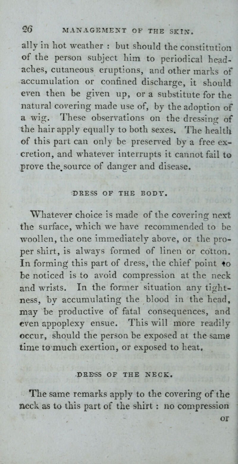 ally in hot weather : but should the constitution of the person subject him to periodical head- aches, cutaneous eruptions, and other marks of accumulation or confined discharge, it should even then be given up, or a substitute for the natural covering made use of, by the adoption of a wig. These observations on the dressin^^ of the hair apply equally to both sexes. The health of this part can only be preserved by a free ex- cretion, and whatever interrupts it cannot fail to prove the^source of danger and disease. DRESS OF THE BODY. Whatever choice Is made of the covering next the surface, which we have recommended to be woollen, the one immediately above, or the pro- per shirt, is always formed of linen or cotton. In forming this part of dress, the chief point 4o be noticed is to avoid compression at the neck and wrists. In the former situation any tight- ness, by accumulating the blood in the head, may be productive of fatal consequences, and even appoplexy ensue. This will more readily occur, should the person be exposed at the same time to much exertion, or exposed to heat. DRE'SS OF THE NECK. The same remarks apply to the covering of the neck as to this part of the shirt : no compression or